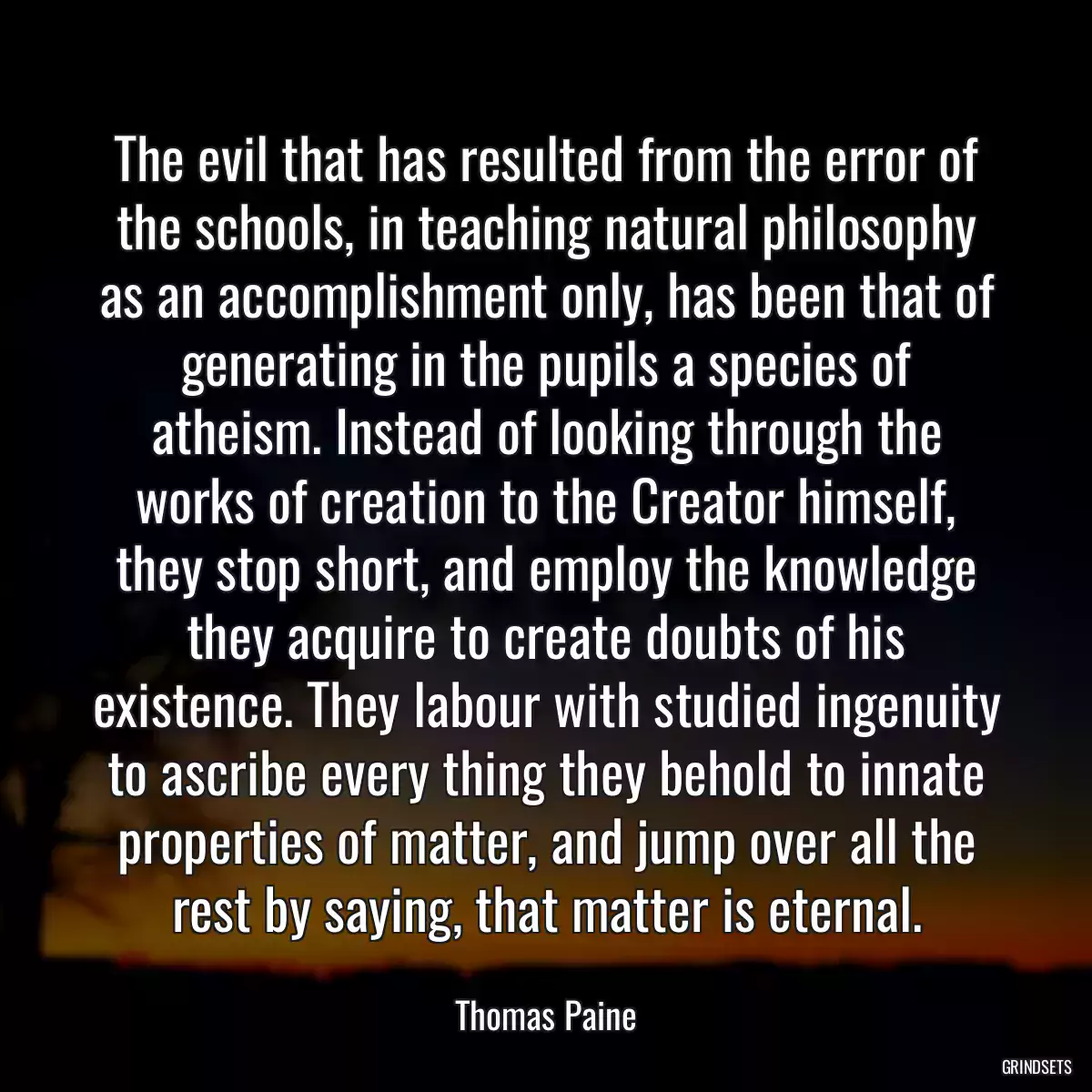 The evil that has resulted from the error of the schools, in teaching natural philosophy as an accomplishment only, has been that of generating in the pupils a species of atheism. Instead of looking through the works of creation to the Creator himself, they stop short, and employ the knowledge they acquire to create doubts of his existence. They labour with studied ingenuity to ascribe every thing they behold to innate properties of matter, and jump over all the rest by saying, that matter is eternal.