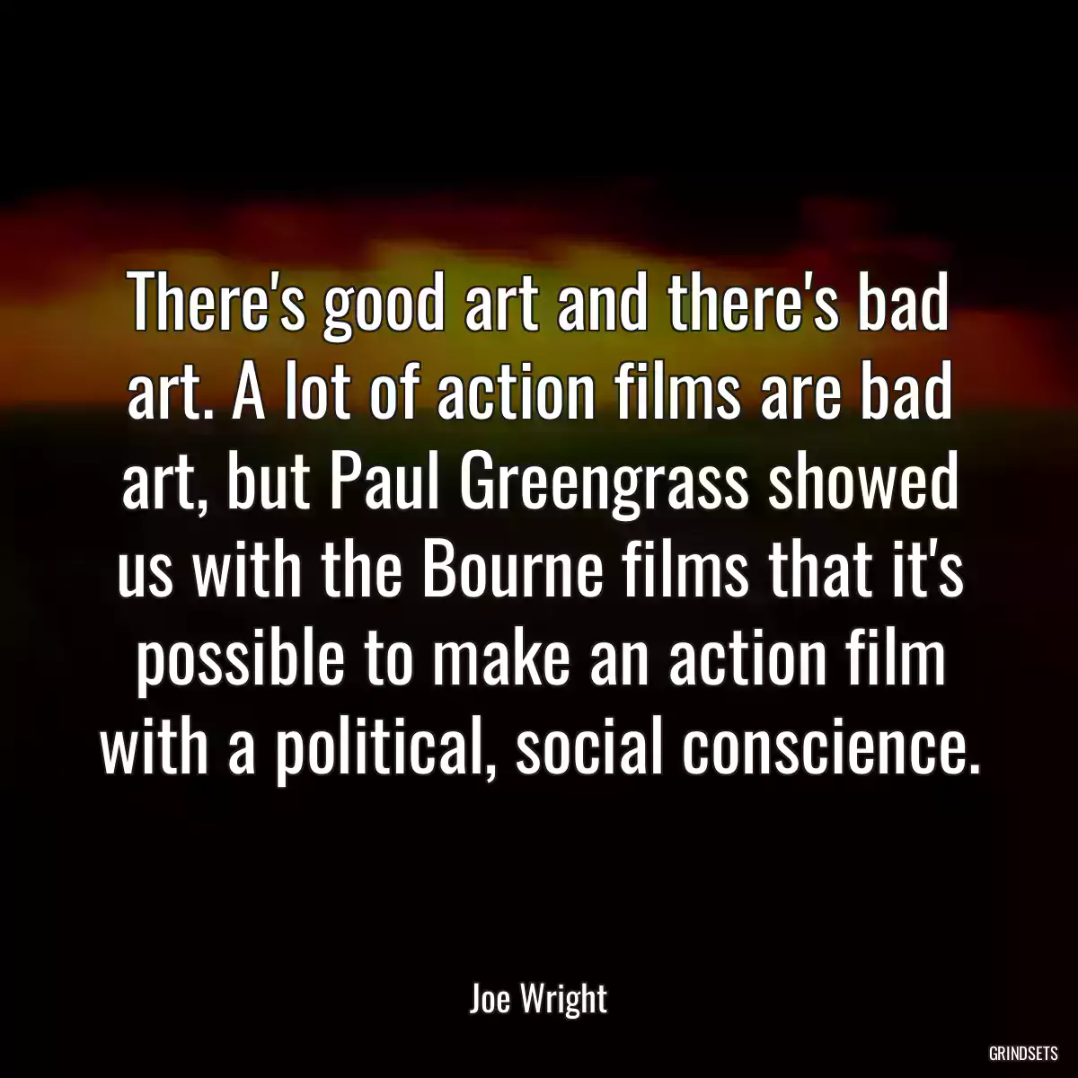 There\'s good art and there\'s bad art. A lot of action films are bad art, but Paul Greengrass showed us with the Bourne films that it\'s possible to make an action film with a political, social conscience.