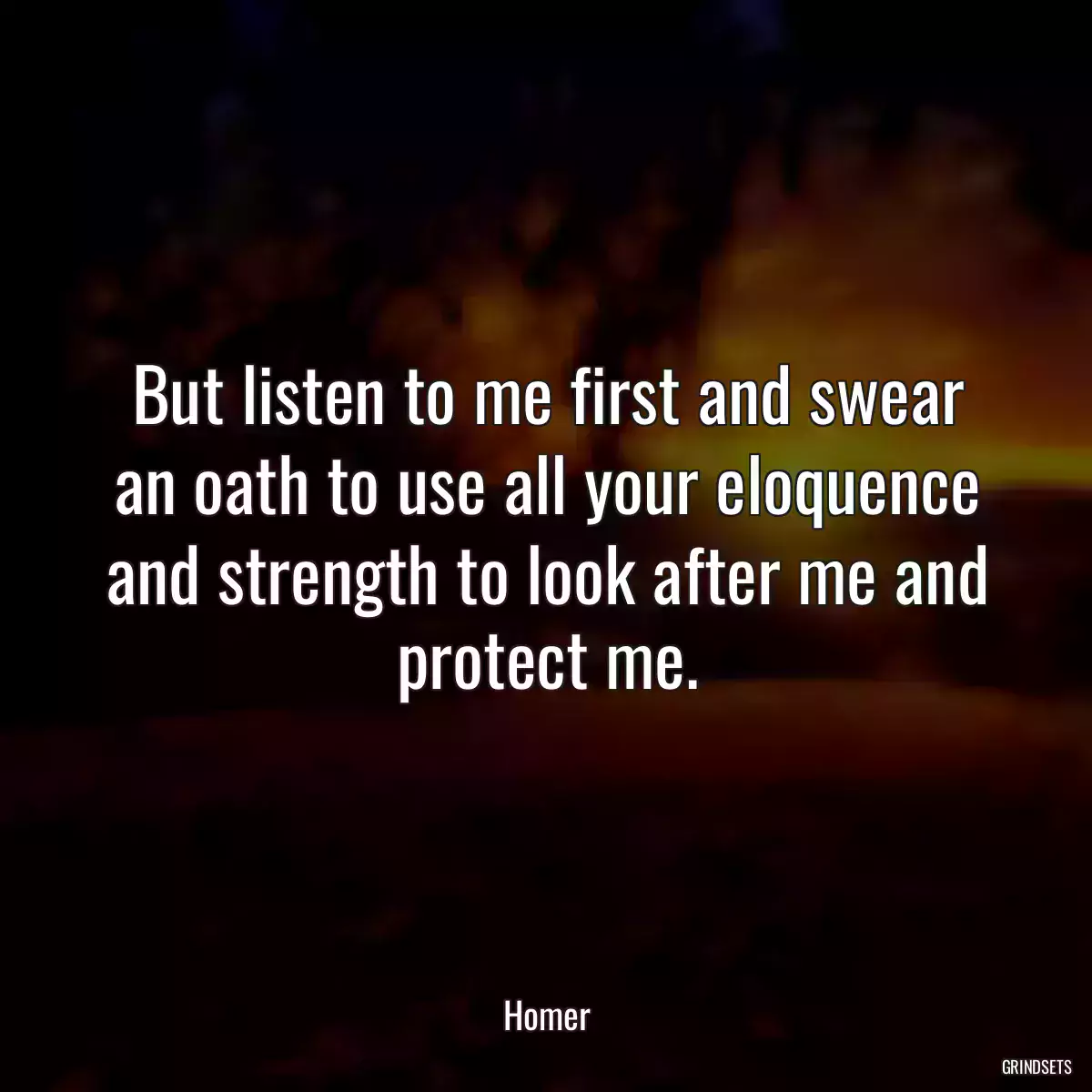 But listen to me first and swear an oath to use all your eloquence and strength to look after me and protect me.