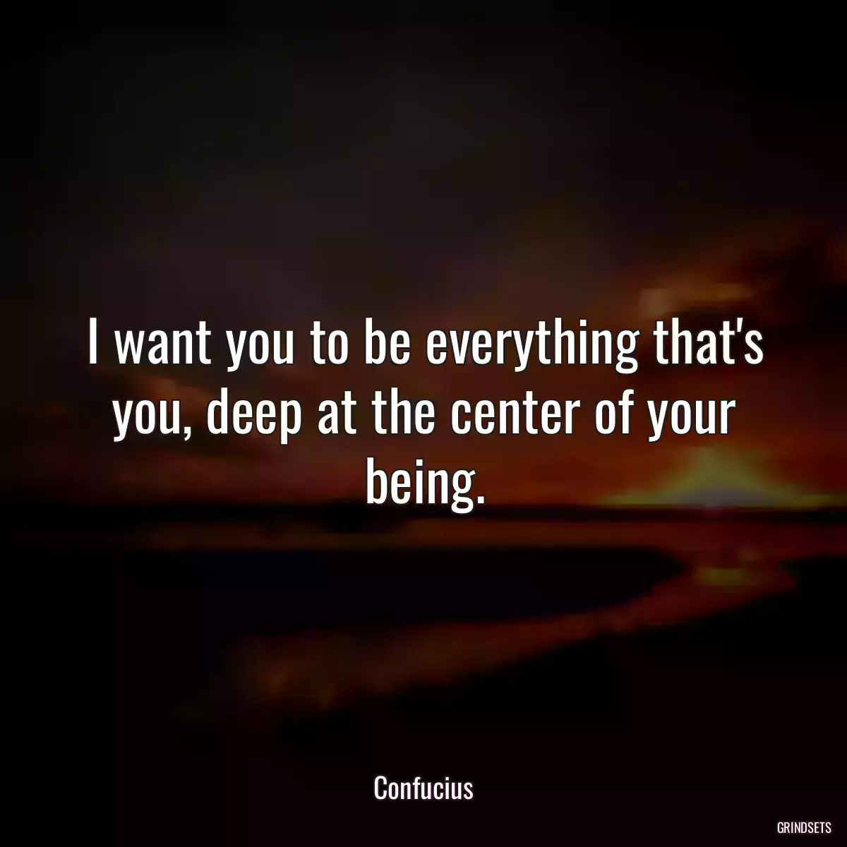 I want you to be everything that\'s you, deep at the center of your being.