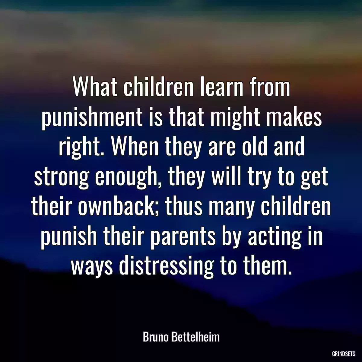 What children learn from punishment is that might makes right. When they are old and strong enough, they will try to get their ownback; thus many children punish their parents by acting in ways distressing to them.