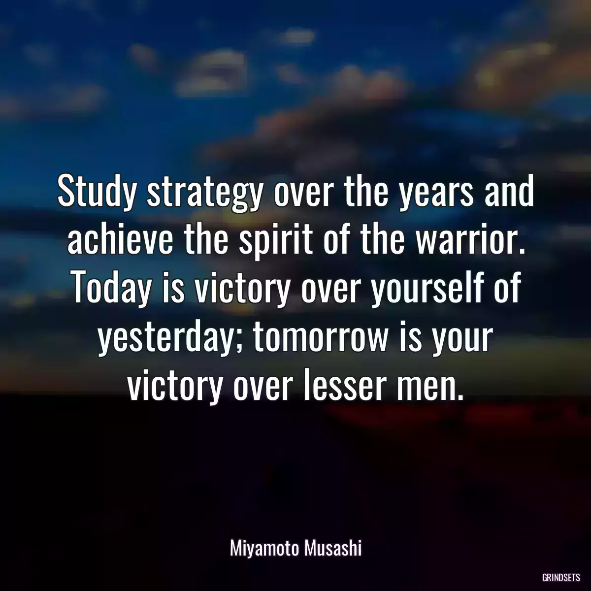 Study strategy over the years and achieve the spirit of the warrior. Today is victory over yourself of yesterday; tomorrow is your victory over lesser men.