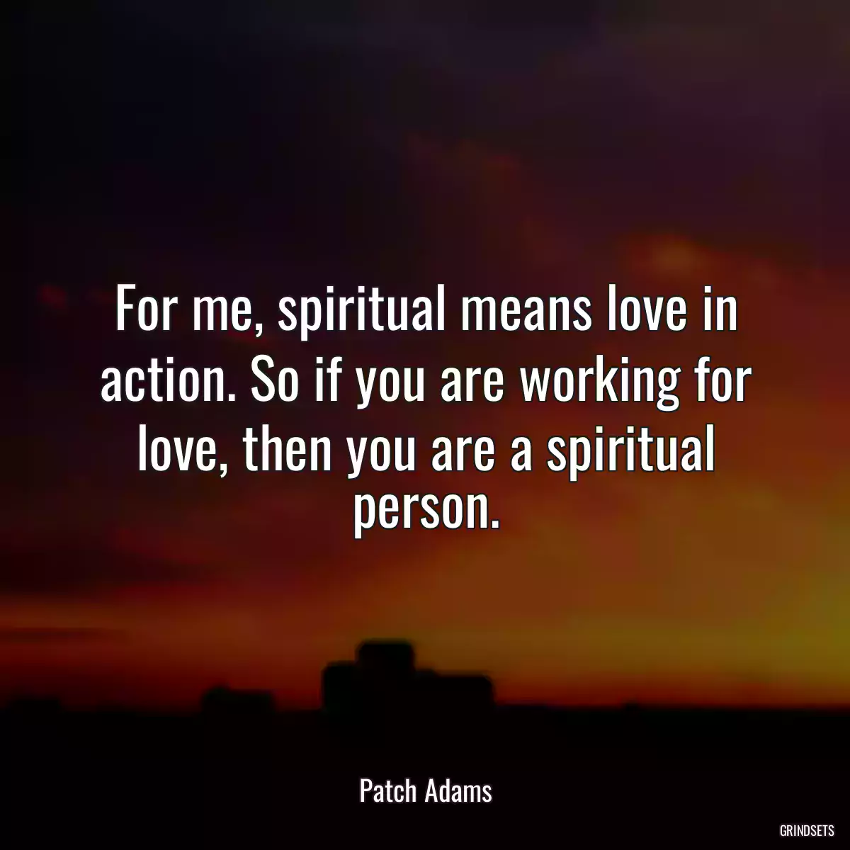 For me, spiritual means love in action. So if you are working for love, then you are a spiritual person.