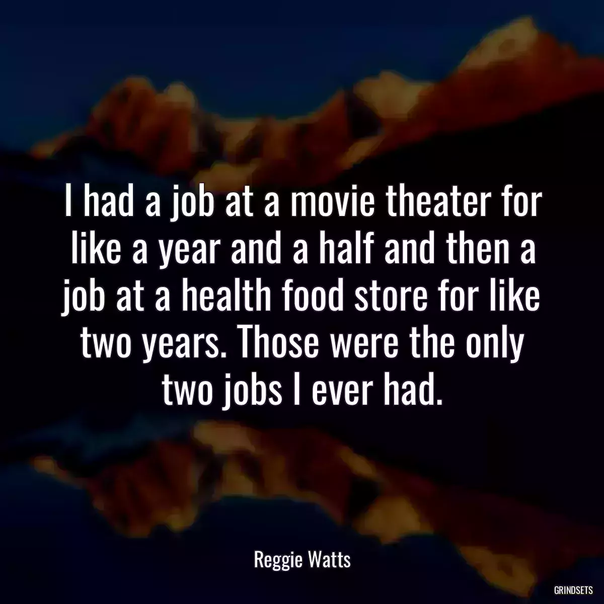 I had a job at a movie theater for like a year and a half and then a job at a health food store for like two years. Those were the only two jobs I ever had.