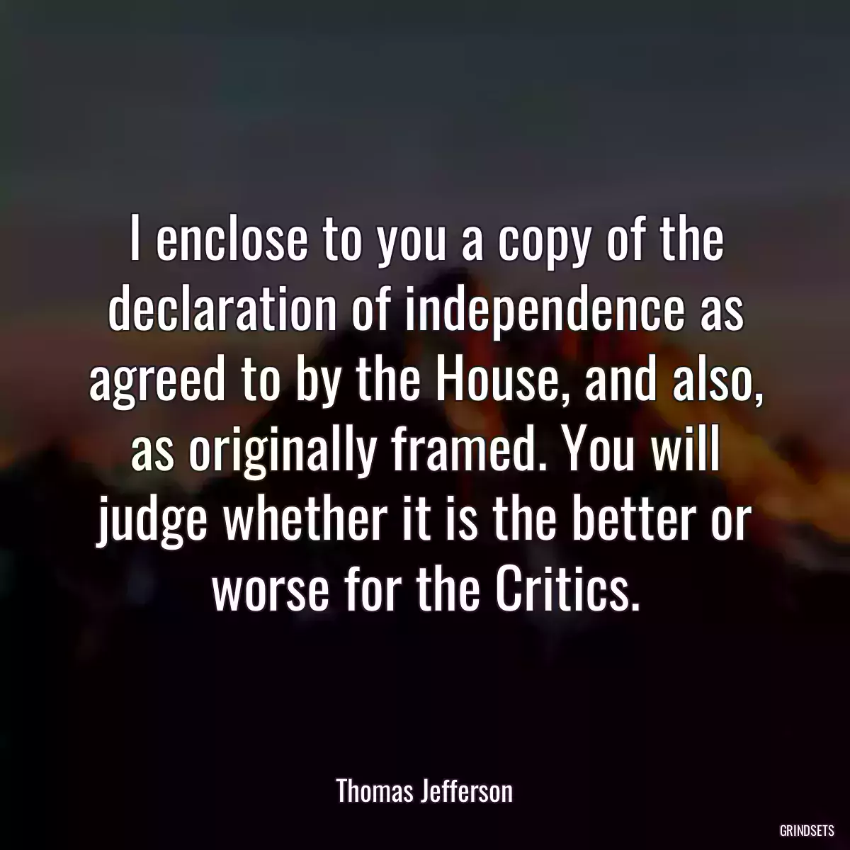 I enclose to you a copy of the declaration of independence as agreed to by the House, and also, as originally framed. You will judge whether it is the better or worse for the Critics.