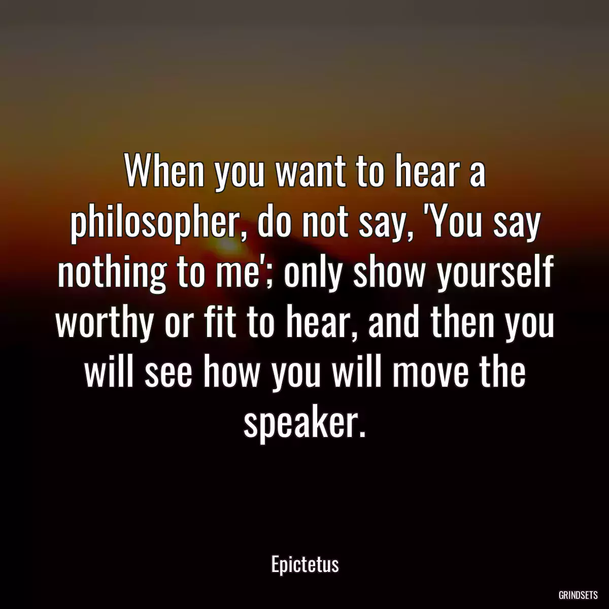 When you want to hear a philosopher, do not say, \'You say nothing to me\'; only show yourself worthy or fit to hear, and then you will see how you will move the speaker.