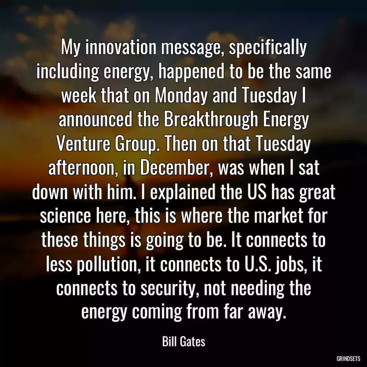 My innovation message, specifically including energy, happened to be the same week that on Monday and Tuesday I announced the Breakthrough Energy Venture Group. Then on that Tuesday afternoon, in December, was when I sat down with him. I explained the US has great science here, this is where the market for these things is going to be. It connects to less pollution, it connects to U.S. jobs, it connects to security, not needing the energy coming from far away.