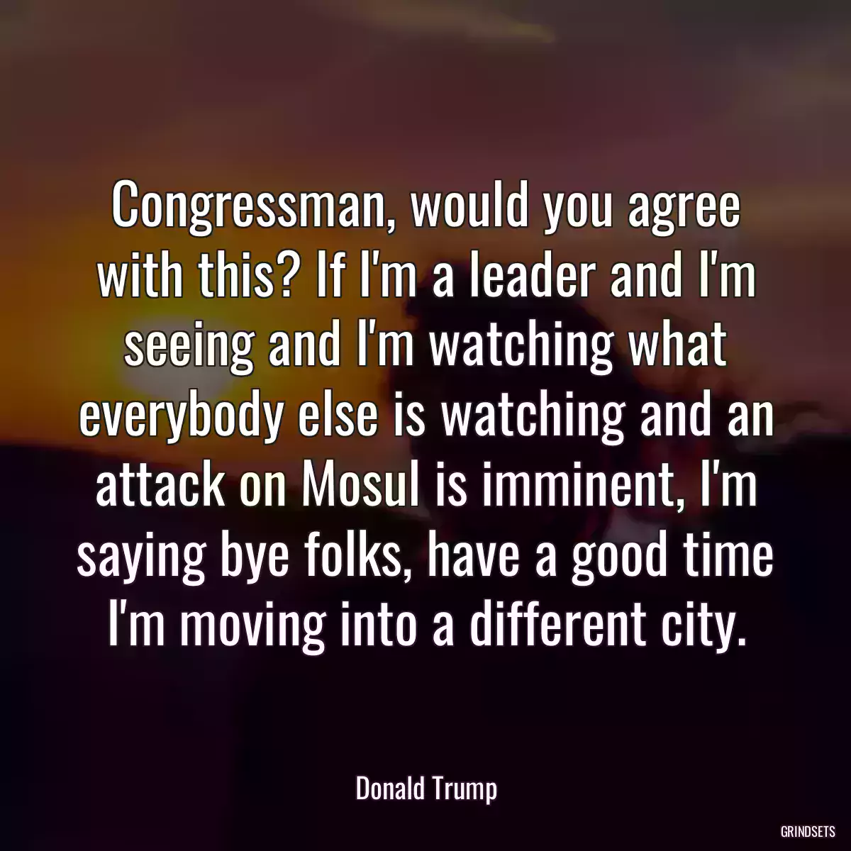 Congressman, would you agree with this? If I\'m a leader and I\'m seeing and I\'m watching what everybody else is watching and an attack on Mosul is imminent, I\'m saying bye folks, have a good time I\'m moving into a different city.