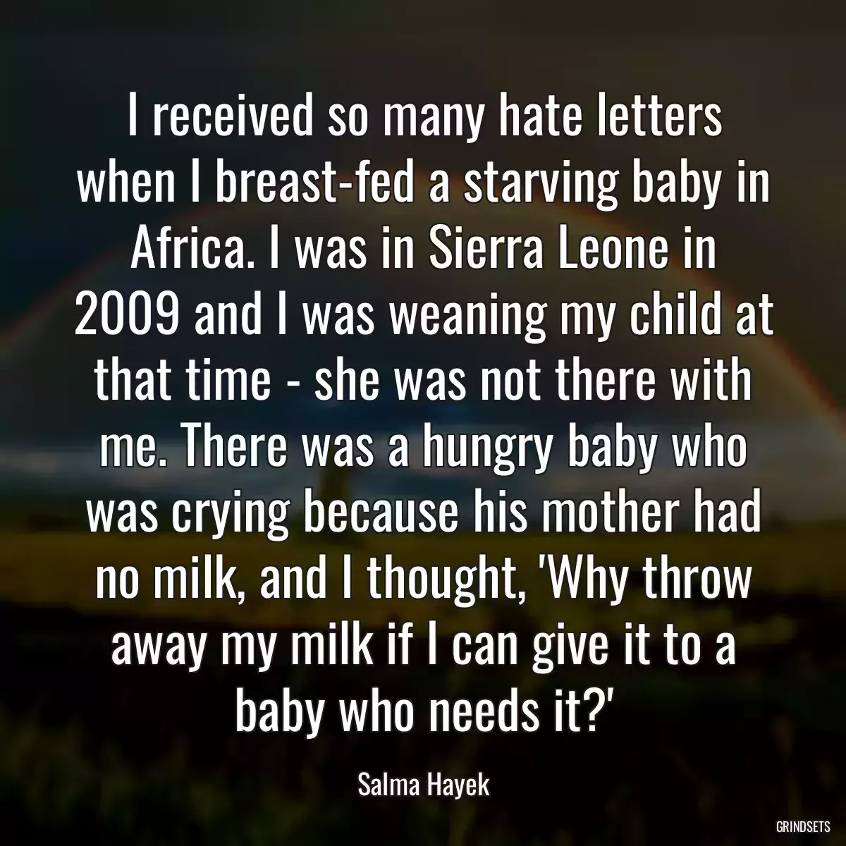 I received so many hate letters when I breast-fed a starving baby in Africa. I was in Sierra Leone in 2009 and I was weaning my child at that time - she was not there with me. There was a hungry baby who was crying because his mother had no milk, and I thought, \'Why throw away my milk if I can give it to a baby who needs it?\'