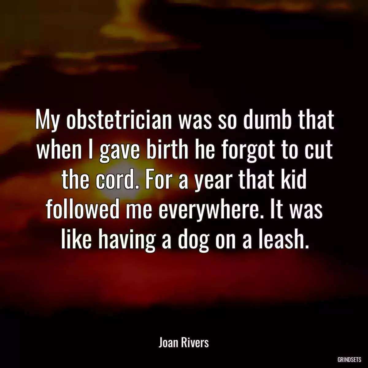 My obstetrician was so dumb that when I gave birth he forgot to cut the cord. For a year that kid followed me everywhere. It was like having a dog on a leash.