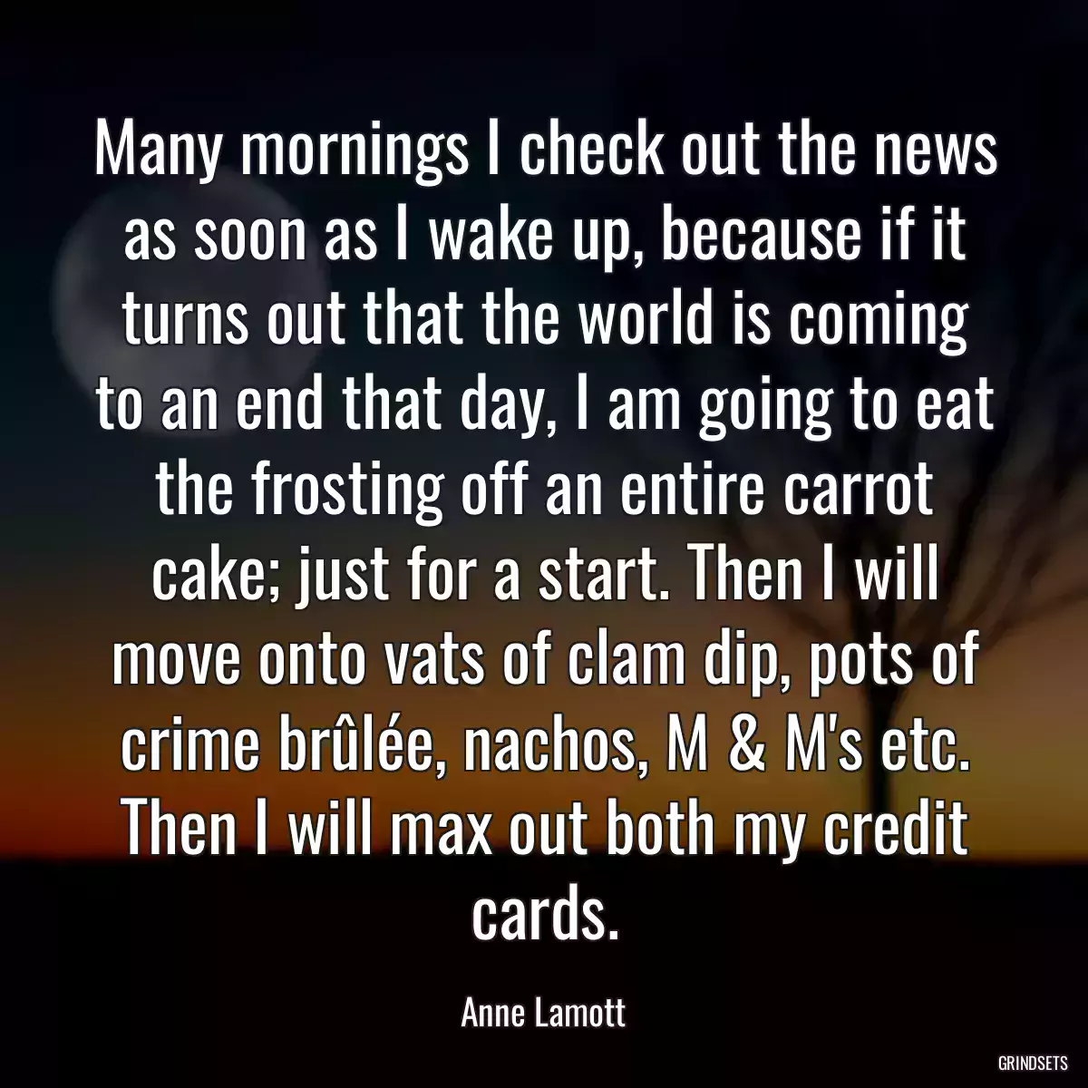 Many mornings I check out the news as soon as I wake up, because if it turns out that the world is coming to an end that day, I am going to eat the frosting off an entire carrot cake; just for a start. Then I will move onto vats of clam dip, pots of crime brûlée, nachos, M & M\'s etc. Then I will max out both my credit cards.