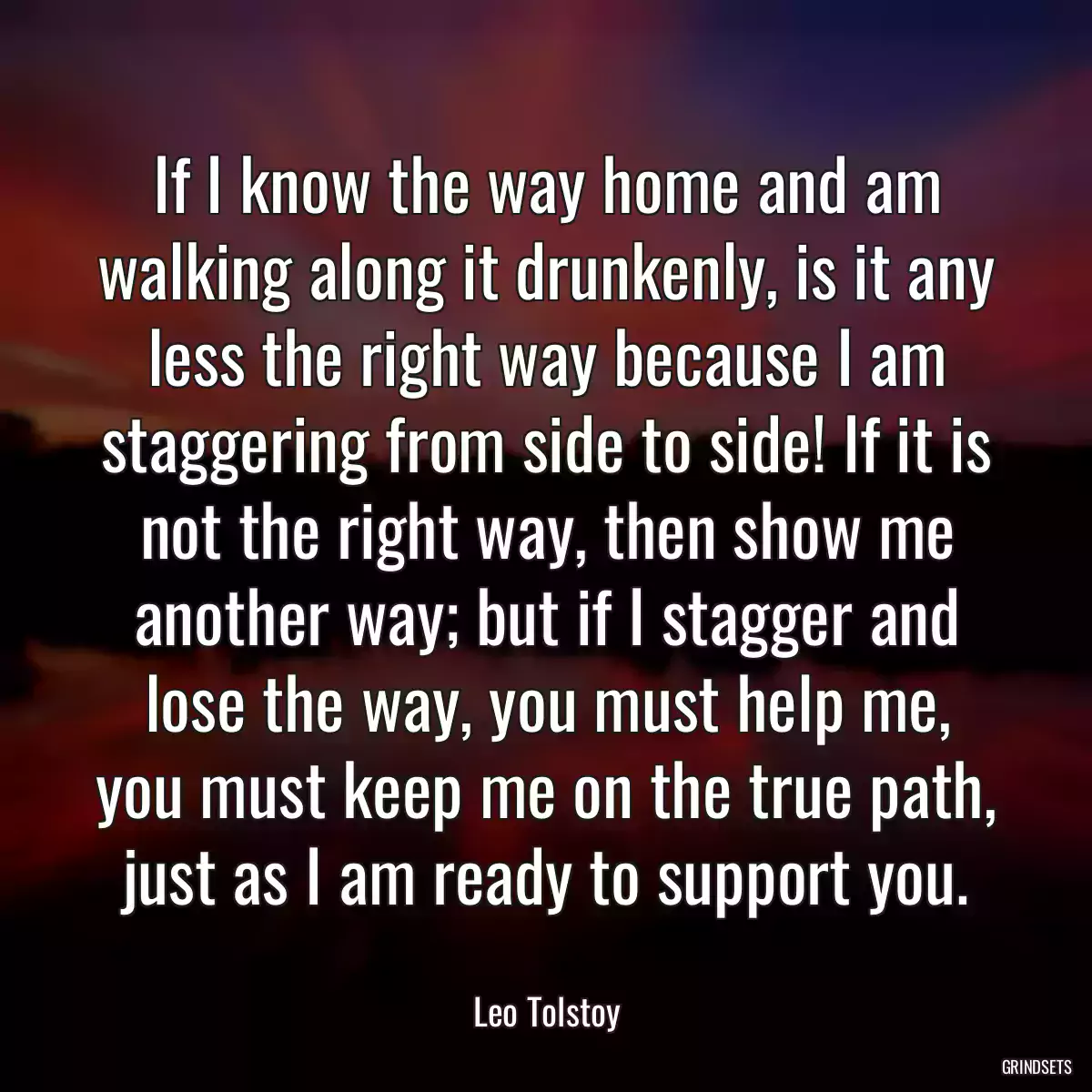 If I know the way home and am walking along it drunkenly, is it any less the right way because I am staggering from side to side! If it is not the right way, then show me another way; but if I stagger and lose the way, you must help me, you must keep me on the true path, just as I am ready to support you.