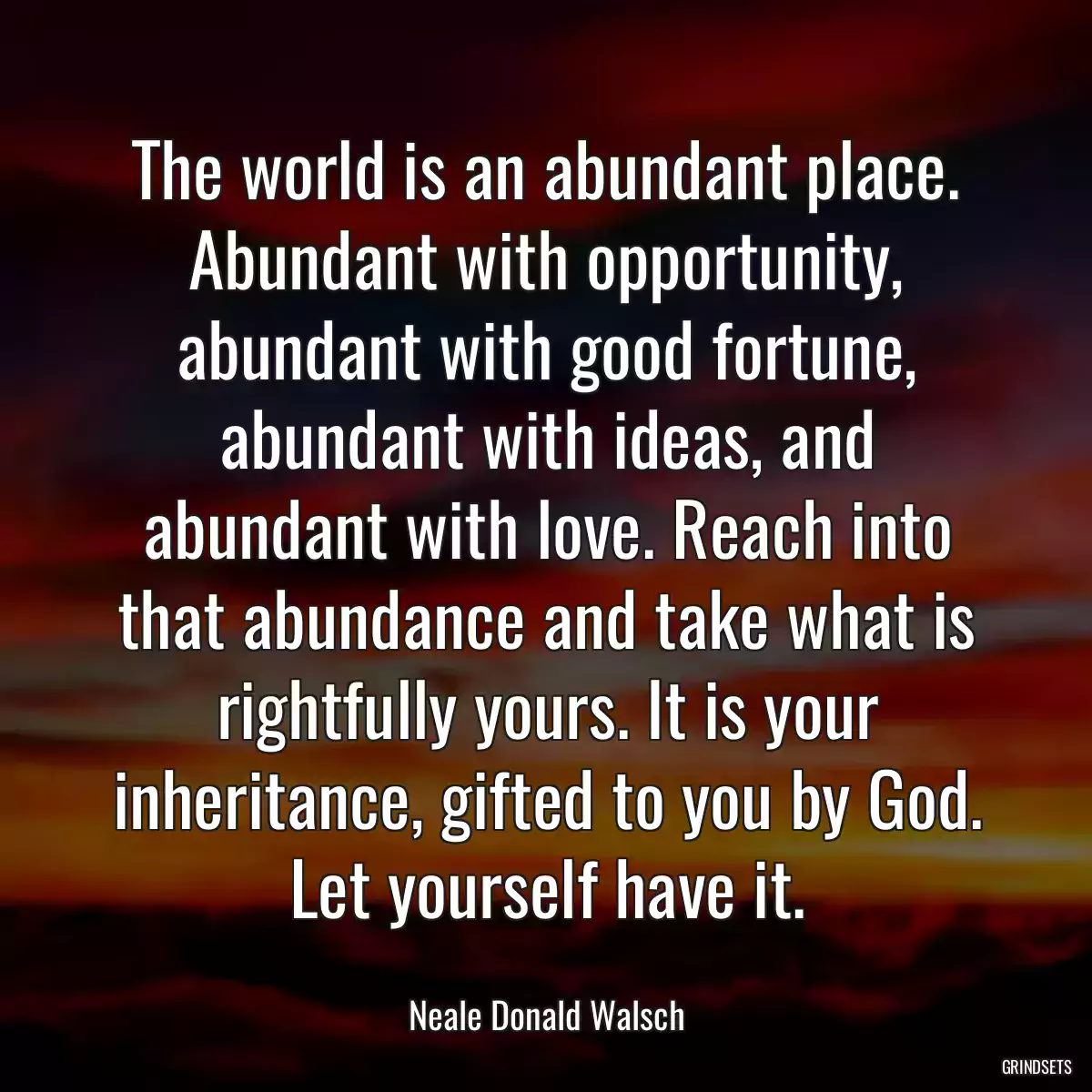 The world is an abundant place. Abundant with opportunity, abundant with good fortune, abundant with ideas, and abundant with love. Reach into that abundance and take what is rightfully yours. It is your inheritance, gifted to you by God. Let yourself have it.