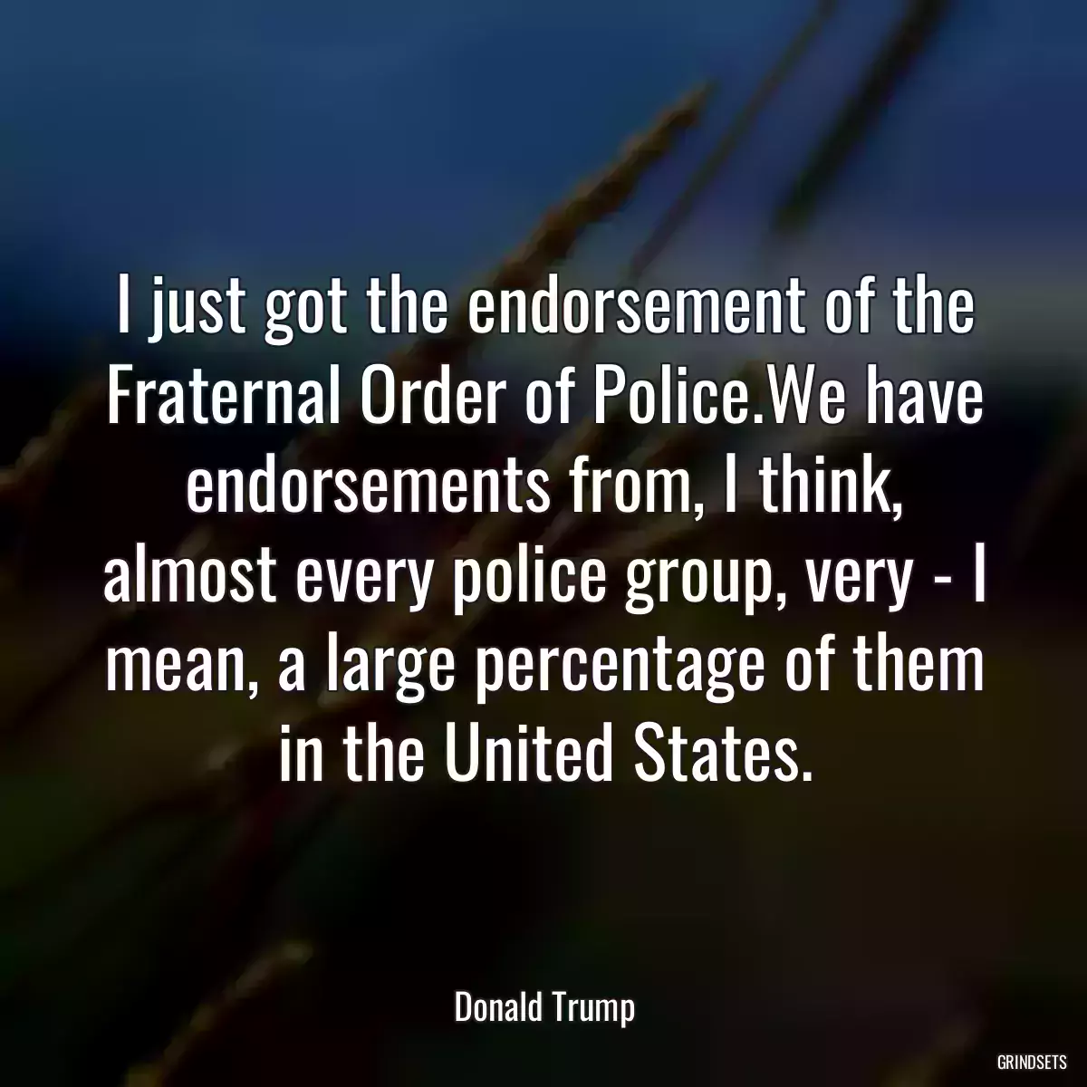 I just got the endorsement of the Fraternal Order of Police.We have endorsements from, I think, almost every police group, very - I mean, a large percentage of them in the United States.