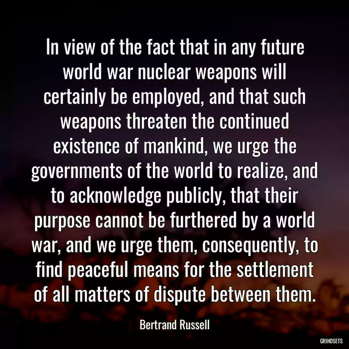 In view of the fact that in any future world war nuclear weapons will certainly be employed, and that such weapons threaten the continued existence of mankind, we urge the governments of the world to realize, and to acknowledge publicly, that their purpose cannot be furthered by a world war, and we urge them, consequently, to find peaceful means for the settlement of all matters of dispute between them.