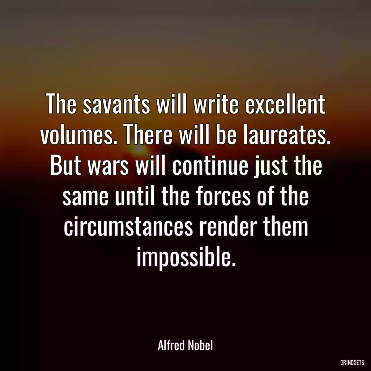 The savants will write excellent volumes. There will be laureates. But wars will continue just the same until the forces of the circumstances render them impossible.