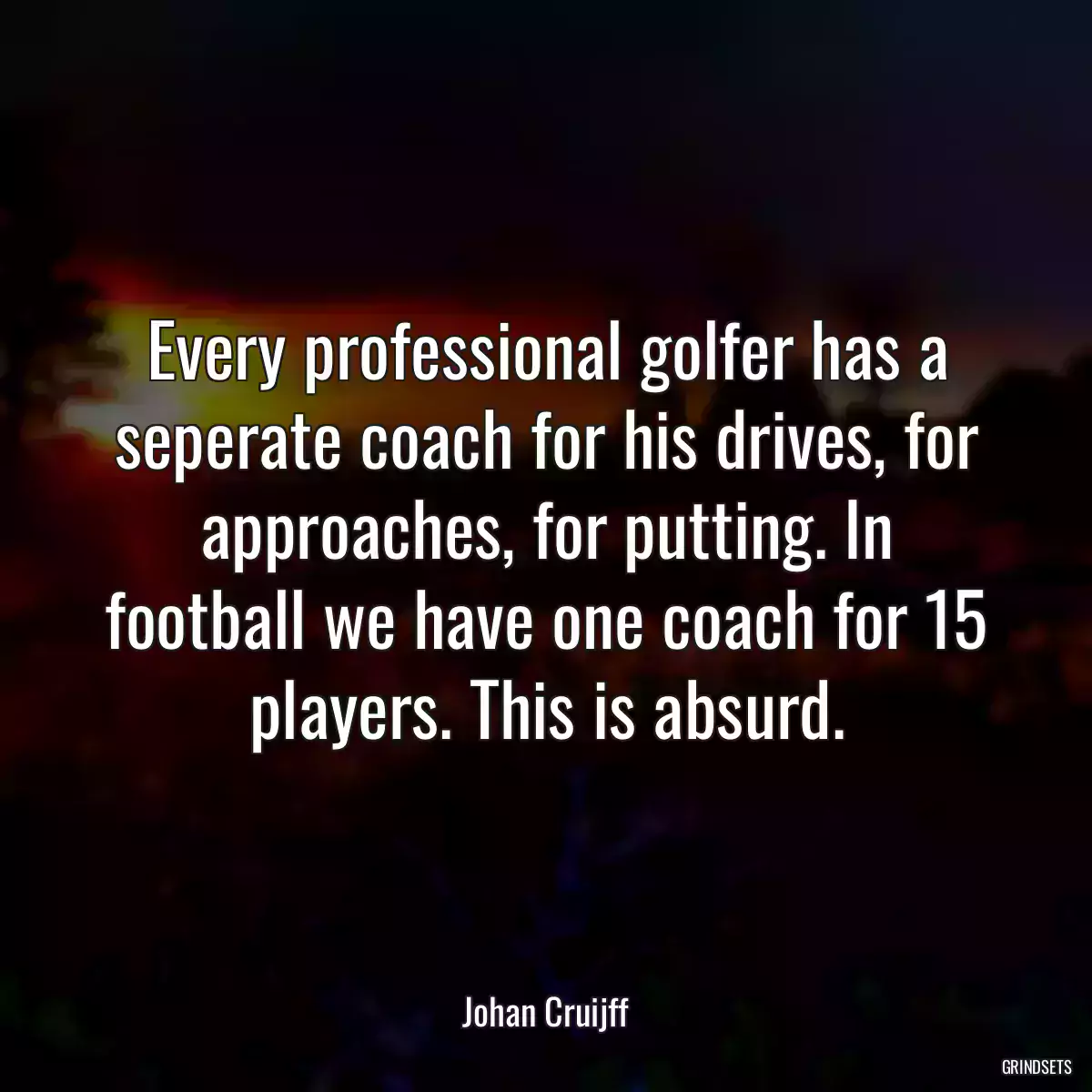 Every professional golfer has a seperate coach for his drives, for approaches, for putting. In football we have one coach for 15 players. This is absurd.