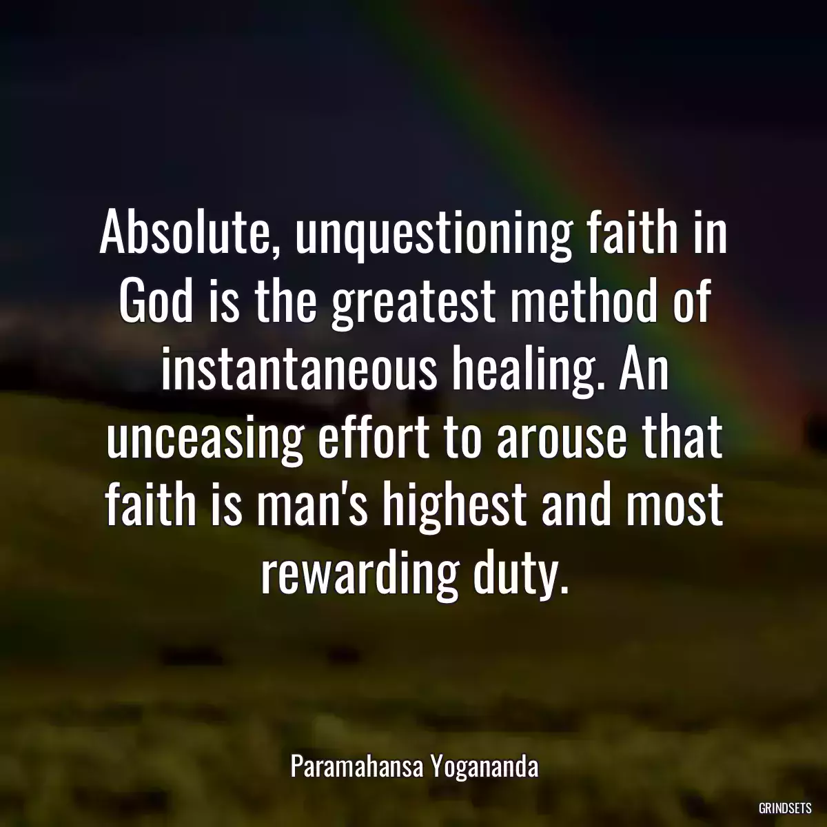 Absolute, unquestioning faith in God is the greatest method of instantaneous healing. An unceasing effort to arouse that faith is man\'s highest and most rewarding duty.