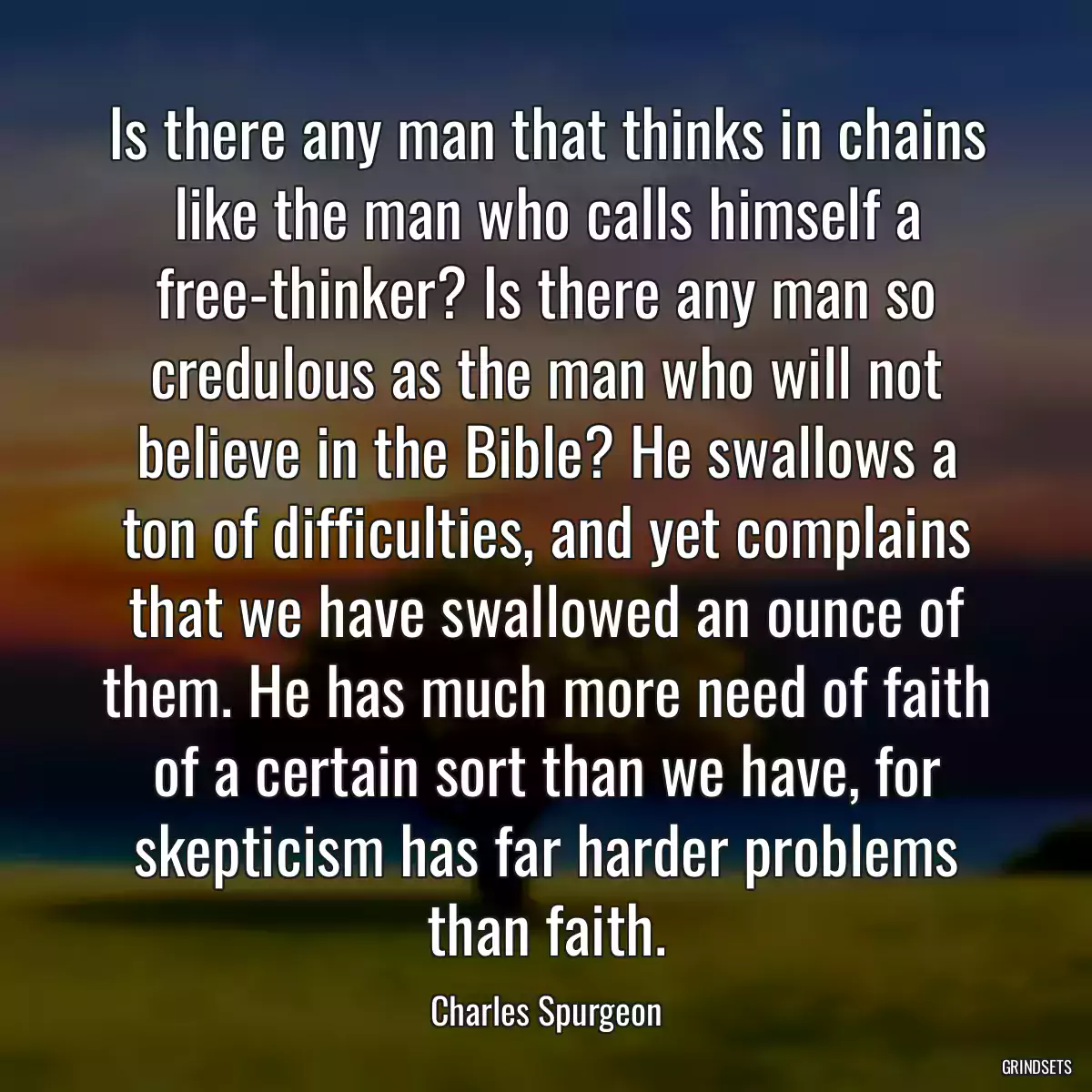 Is there any man that thinks in chains like the man who calls himself a free-thinker? Is there any man so credulous as the man who will not believe in the Bible? He swallows a ton of difficulties, and yet complains that we have swallowed an ounce of them. He has much more need of faith of a certain sort than we have, for skepticism has far harder problems than faith.