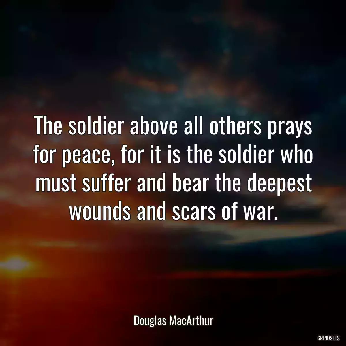 The soldier above all others prays for peace, for it is the soldier who must suffer and bear the deepest wounds and scars of war.