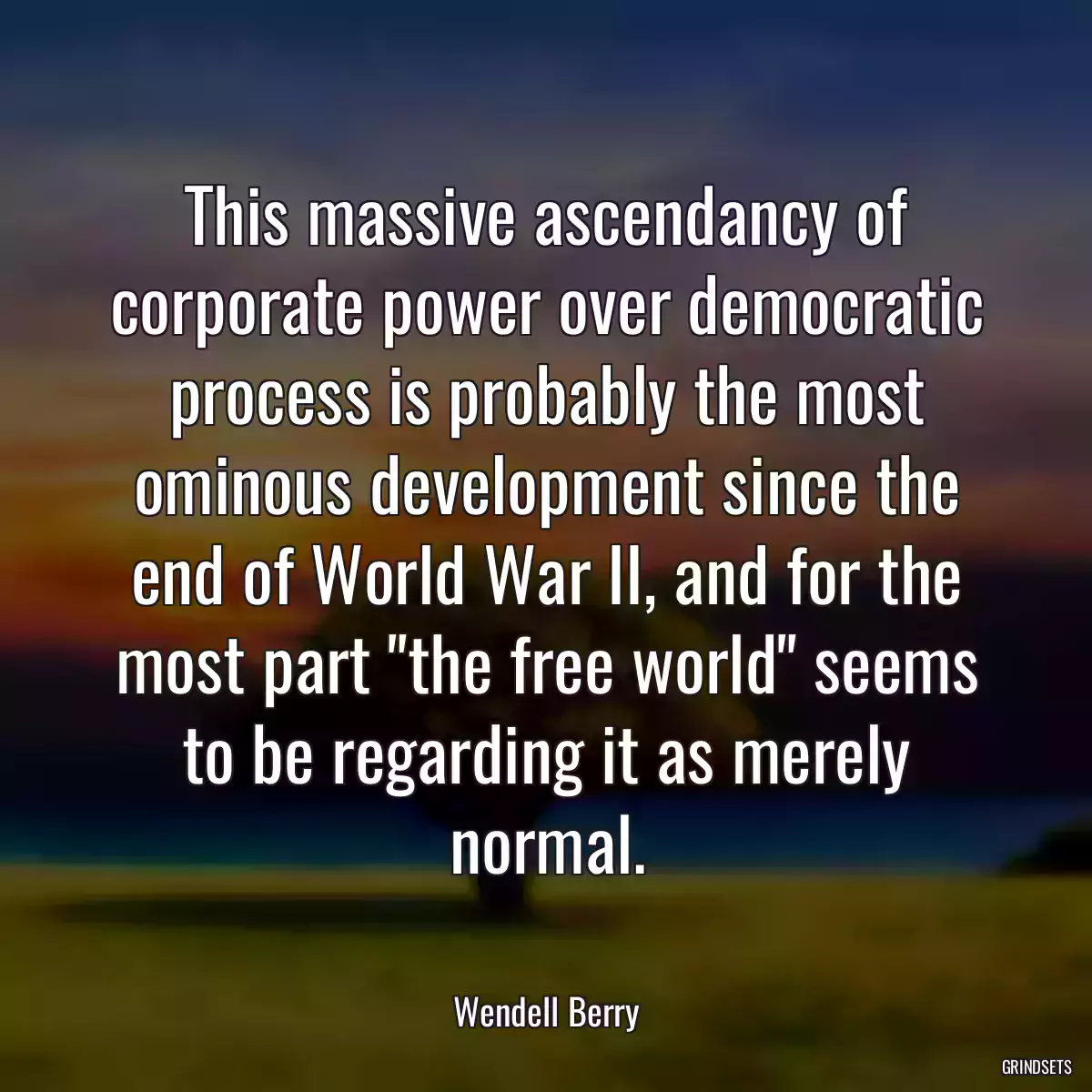 This massive ascendancy of corporate power over democratic process is probably the most ominous development since the end of World War II, and for the most part \