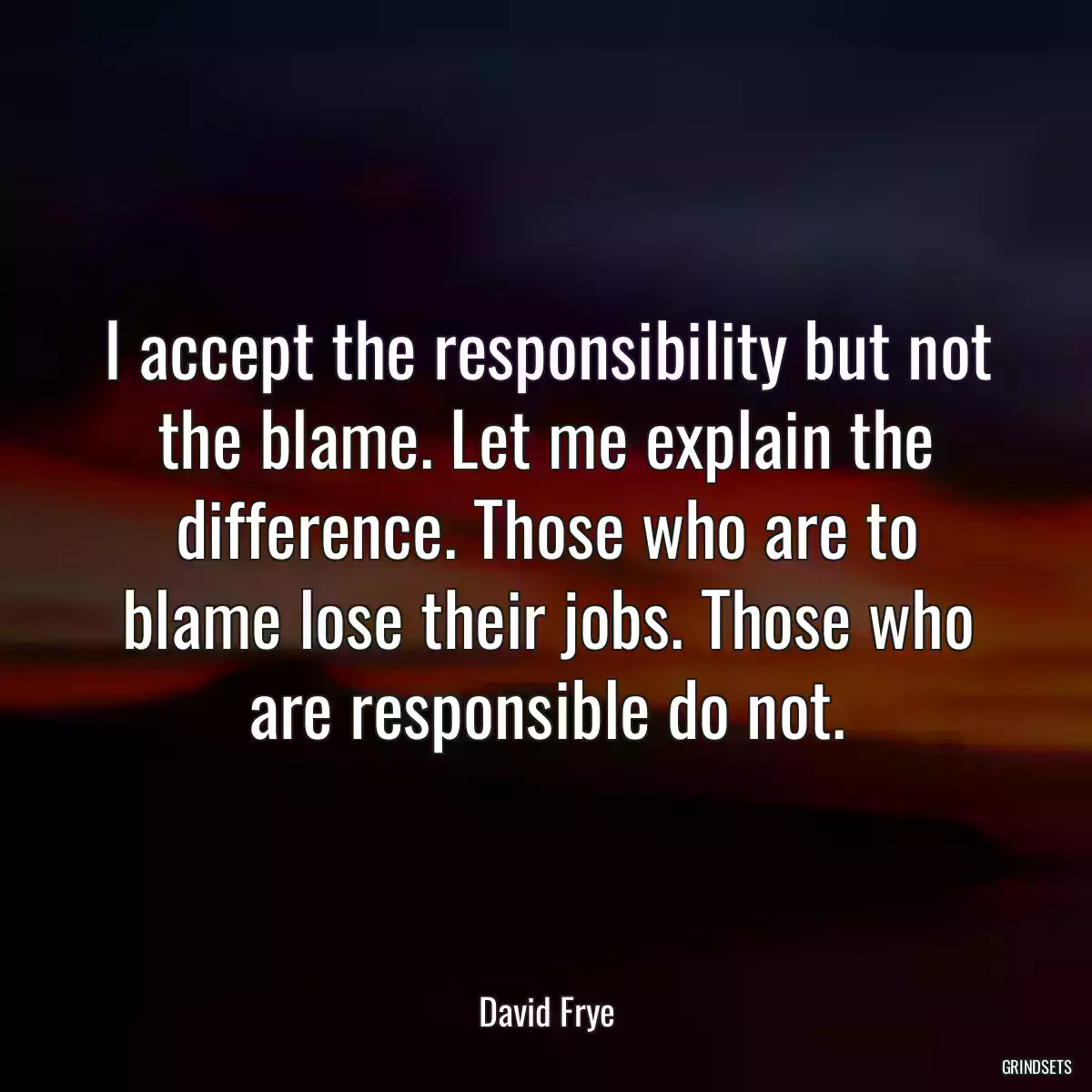 I accept the responsibility but not the blame. Let me explain the difference. Those who are to blame lose their jobs. Those who are responsible do not.