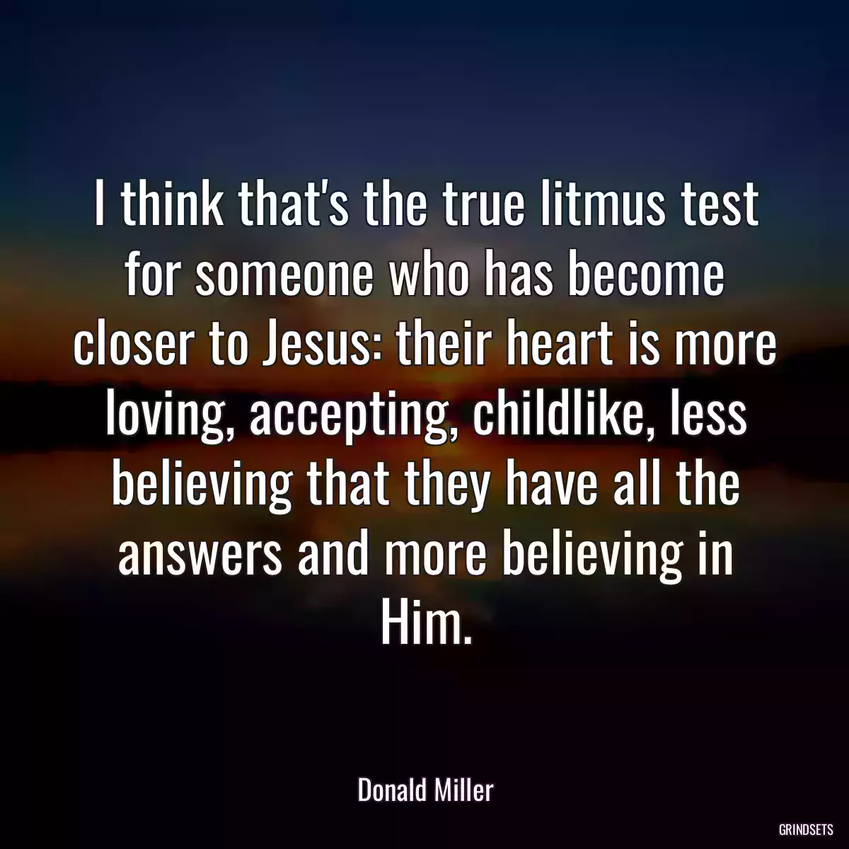 I think that\'s the true litmus test for someone who has become closer to Jesus: their heart is more loving, accepting, childlike, less believing that they have all the answers and more believing in Him.