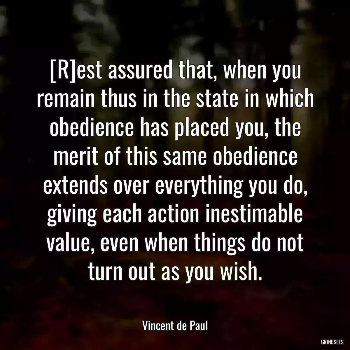 [R]est assured that, when you remain thus in the state in which obedience has placed you, the merit of this same obedience extends over everything you do, giving each action inestimable value, even when things do not turn out as you wish.