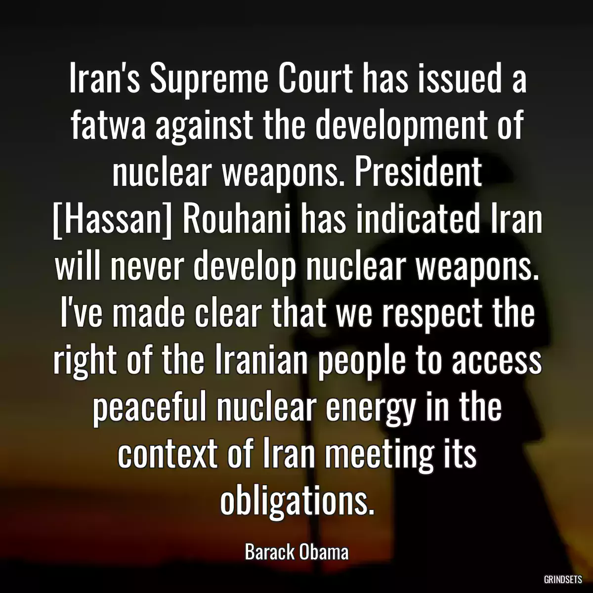 Iran\'s Supreme Court has issued a fatwa against the development of nuclear weapons. President [Hassan] Rouhani has indicated Iran will never develop nuclear weapons. I\'ve made clear that we respect the right of the Iranian people to access peaceful nuclear energy in the context of Iran meeting its obligations.