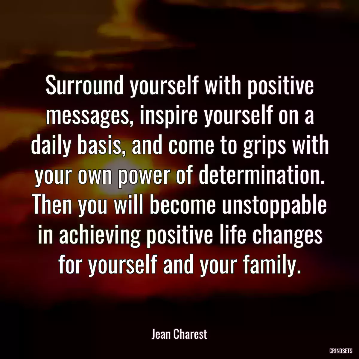 Surround yourself with positive messages, inspire yourself on a daily basis, and come to grips with your own power of determination. Then you will become unstoppable in achieving positive life changes for yourself and your family.