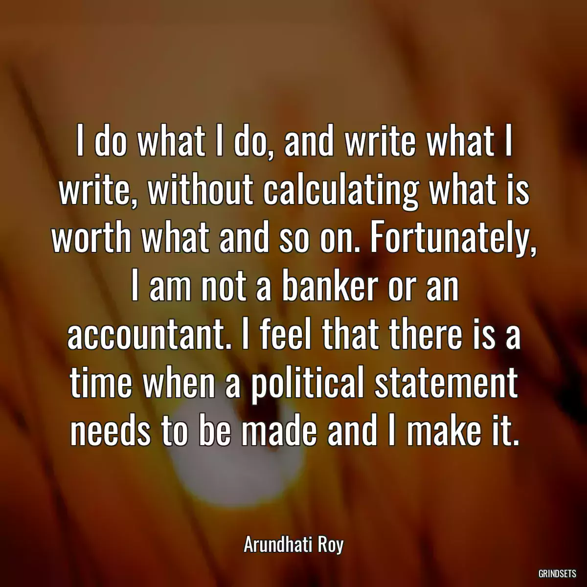 I do what I do, and write what I write, without calculating what is worth what and so on. Fortunately, I am not a banker or an accountant. I feel that there is a time when a political statement needs to be made and I make it.