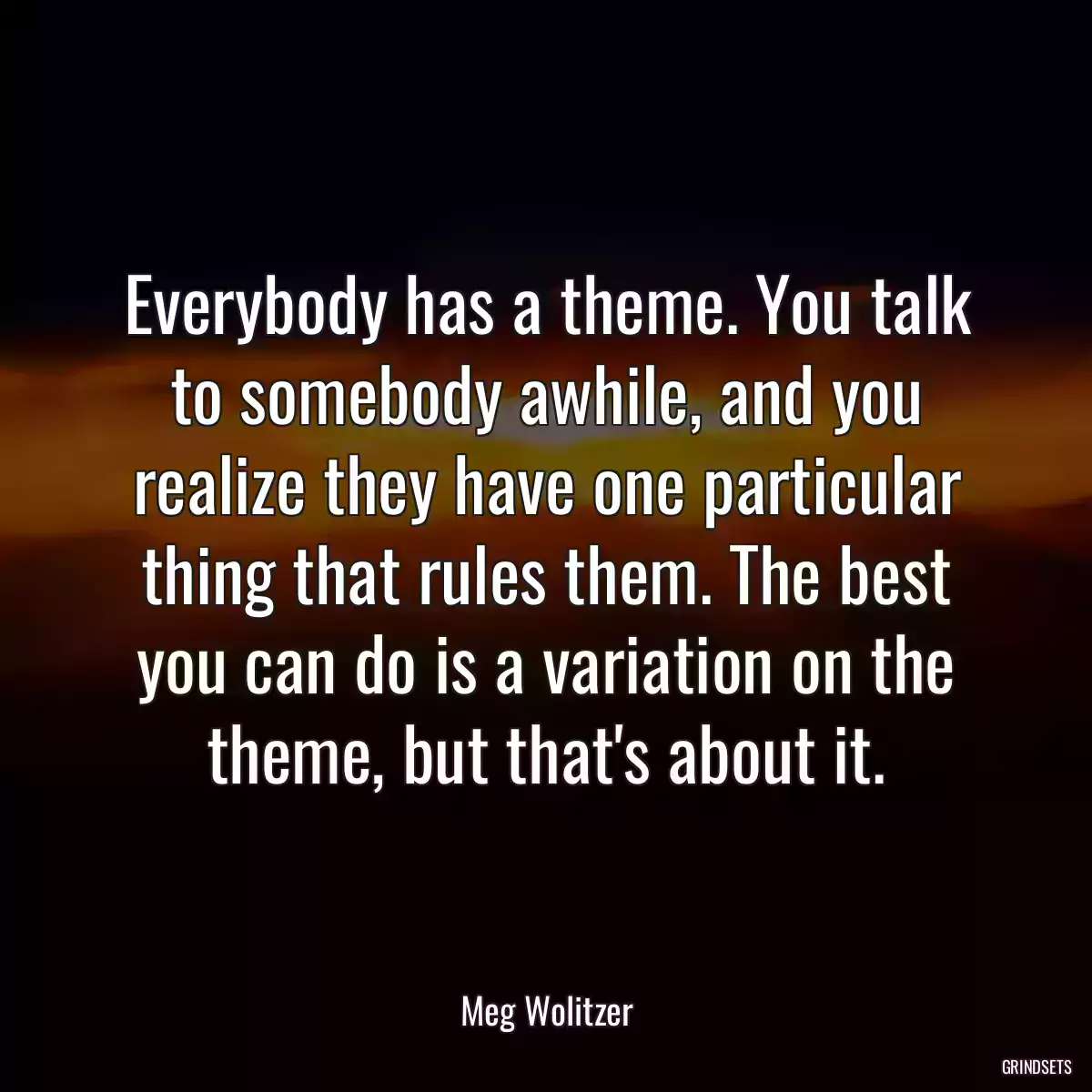 Everybody has a theme. You talk to somebody awhile, and you realize they have one particular thing that rules them. The best you can do is a variation on the theme, but that\'s about it.