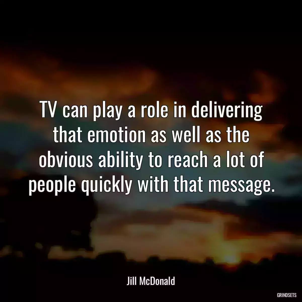 TV can play a role in delivering that emotion as well as the obvious ability to reach a lot of people quickly with that message.