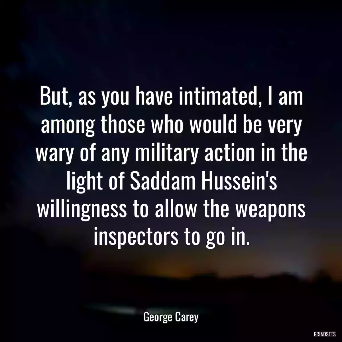 But, as you have intimated, I am among those who would be very wary of any military action in the light of Saddam Hussein\'s willingness to allow the weapons inspectors to go in.