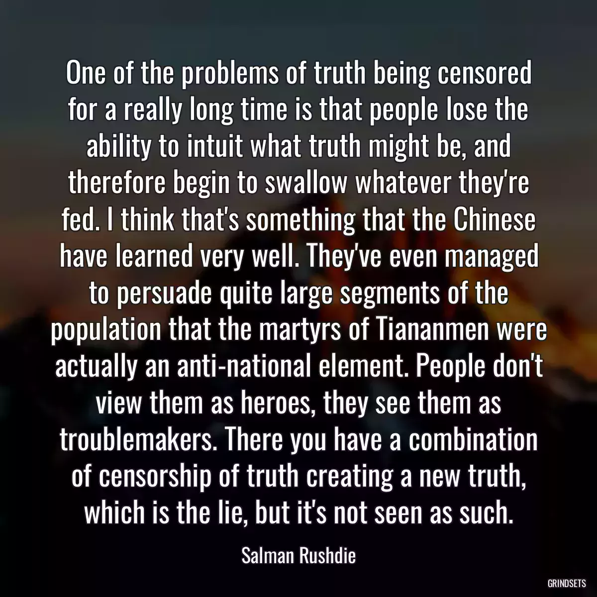 One of the problems of truth being censored for a really long time is that people lose the ability to intuit what truth might be, and therefore begin to swallow whatever they\'re fed. I think that\'s something that the Chinese have learned very well. They\'ve even managed to persuade quite large segments of the population that the martyrs of Tiananmen were actually an anti-national element. People don\'t view them as heroes, they see them as troublemakers. There you have a combination of censorship of truth creating a new truth, which is the lie, but it\'s not seen as such.