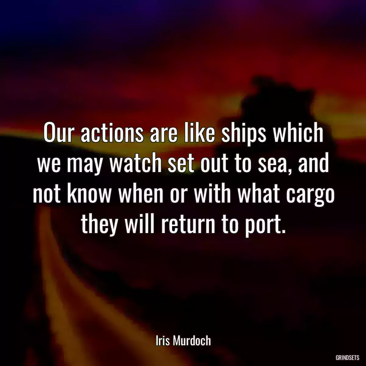 Our actions are like ships which we may watch set out to sea, and not know when or with what cargo they will return to port.