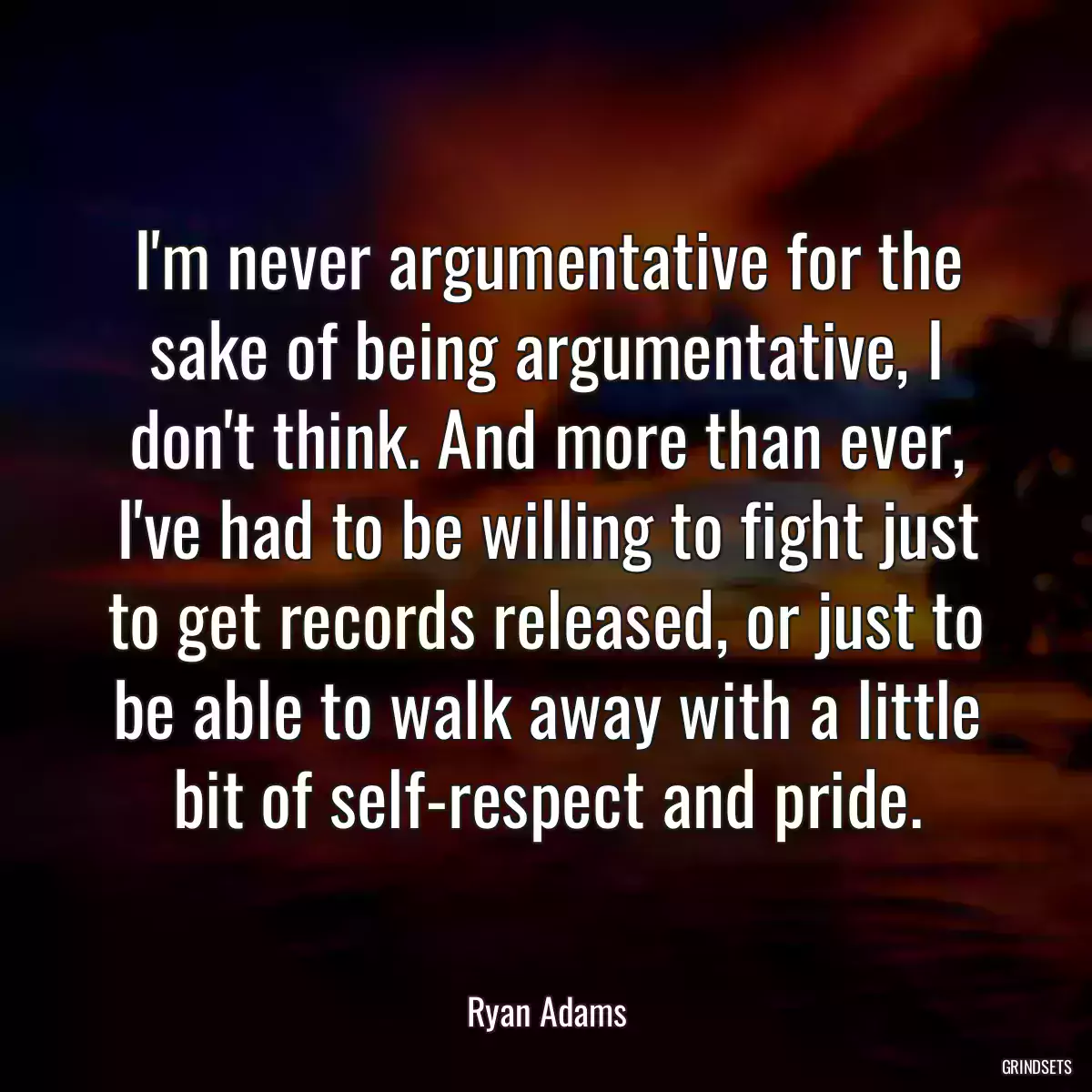 I\'m never argumentative for the sake of being argumentative, I don\'t think. And more than ever, I\'ve had to be willing to fight just to get records released, or just to be able to walk away with a little bit of self-respect and pride.