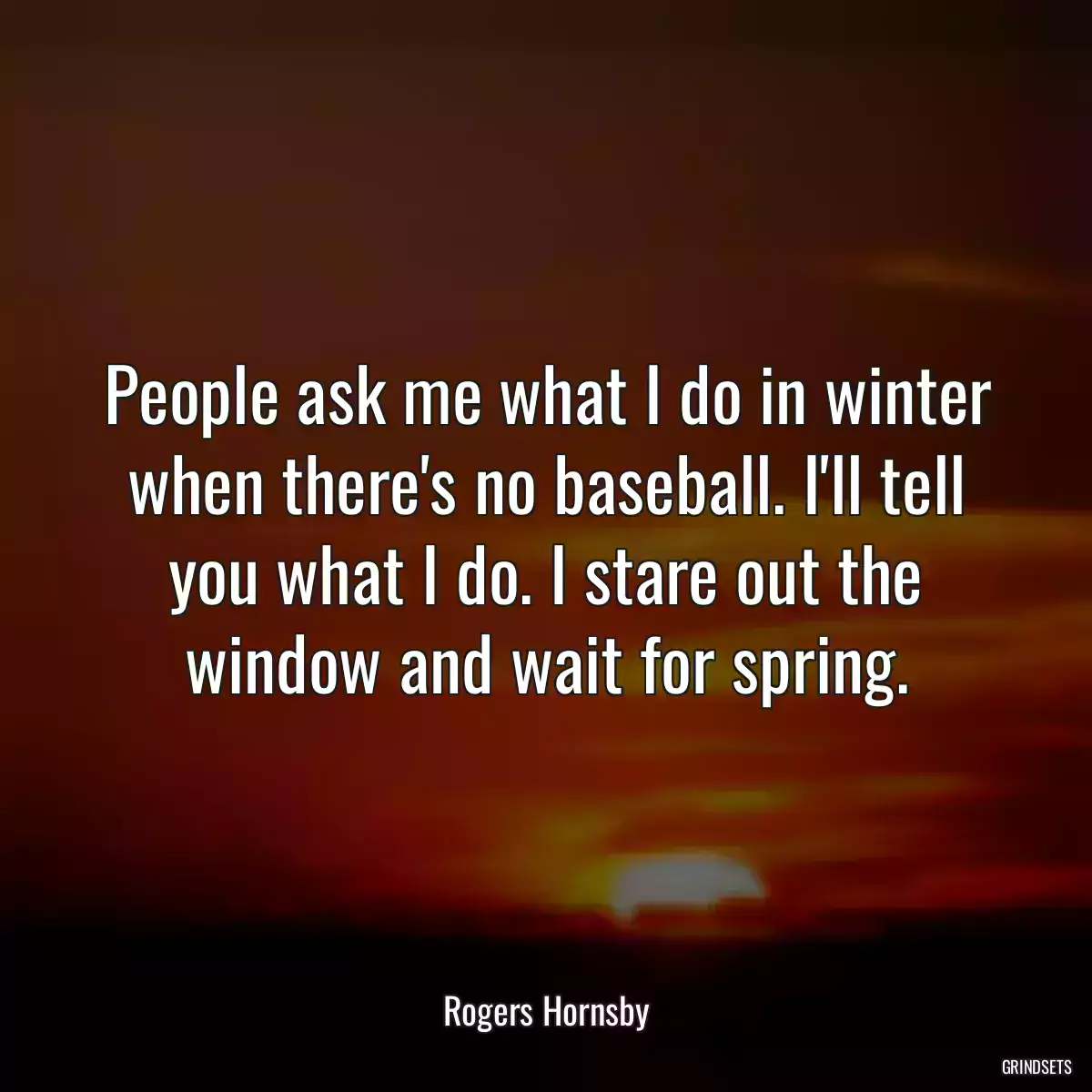 People ask me what I do in winter when there\'s no baseball. I\'ll tell you what I do. I stare out the window and wait for spring.