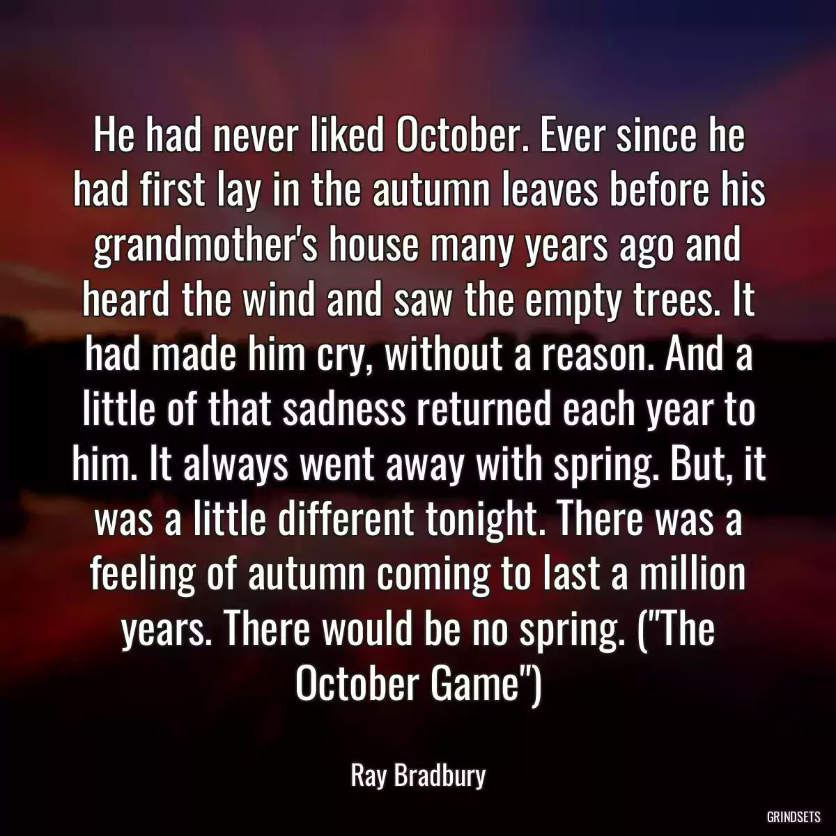 He had never liked October. Ever since he had first lay in the autumn leaves before his grandmother\'s house many years ago and heard the wind and saw the empty trees. It had made him cry, without a reason. And a little of that sadness returned each year to him. It always went away with spring. But, it was a little different tonight. There was a feeling of autumn coming to last a million years. There would be no spring. (\