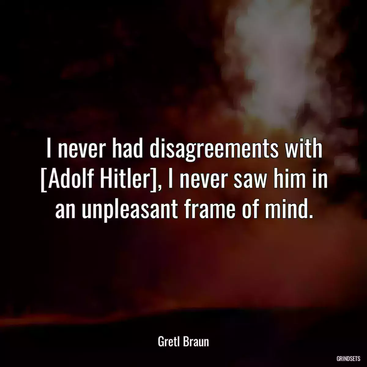 I never had disagreements with [Adolf Hitler], I never saw him in an unpleasant frame of mind.