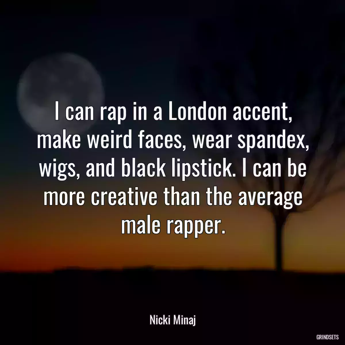 I can rap in a London accent, make weird faces, wear spandex, wigs, and black lipstick. I can be more creative than the average male rapper.