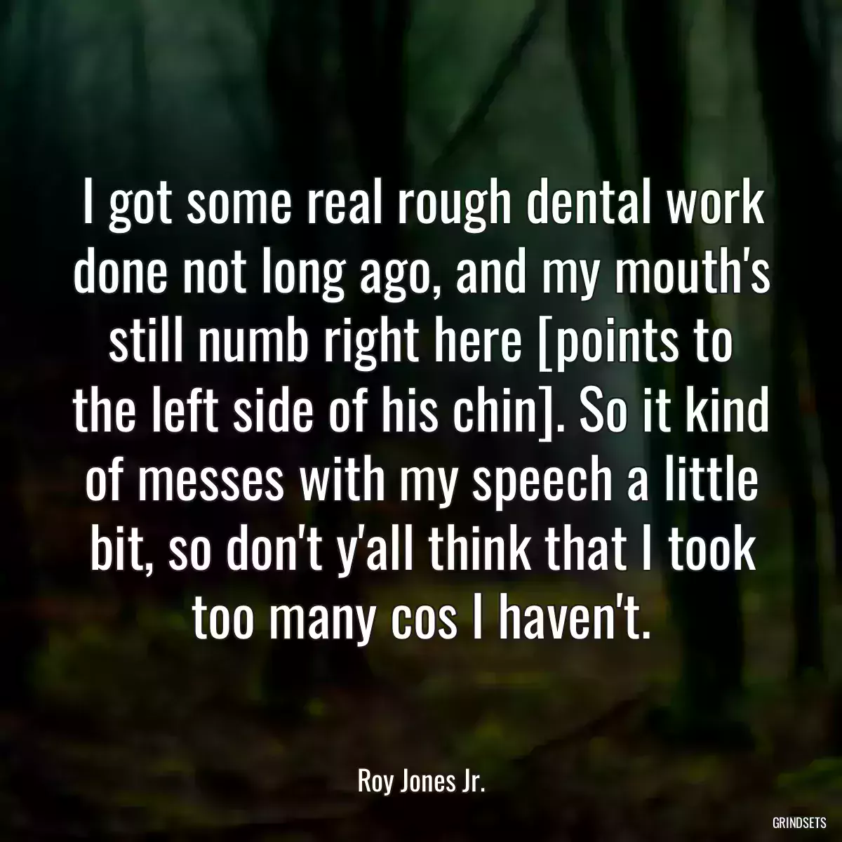 I got some real rough dental work done not long ago, and my mouth\'s still numb right here [points to the left side of his chin]. So it kind of messes with my speech a little bit, so don\'t y\'all think that I took too many cos I haven\'t.