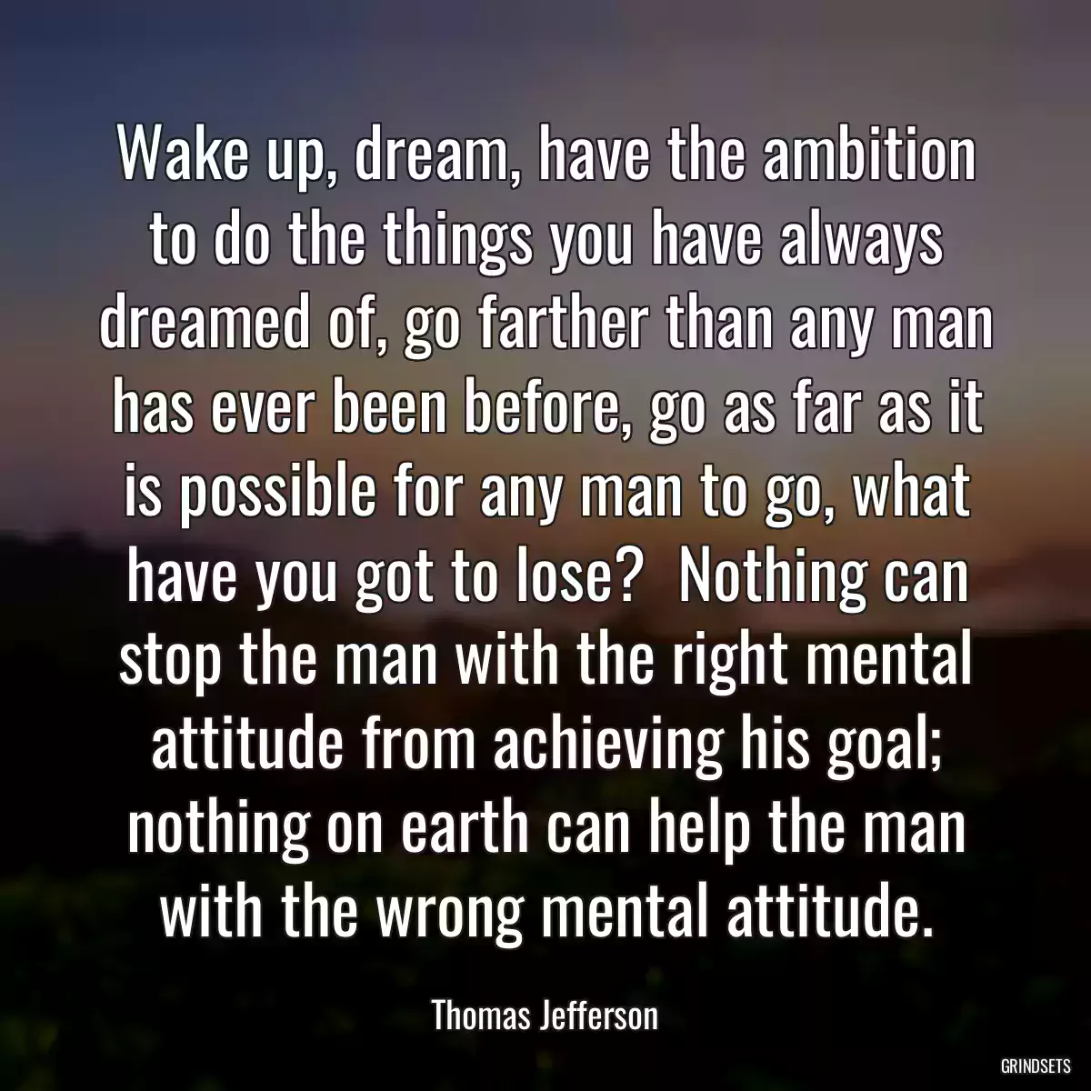 Wake up, dream, have the ambition to do the things you have always dreamed of, go farther than any man has ever been before, go as far as it is possible for any man to go, what have you got to lose?  Nothing can stop the man with the right mental attitude from achieving his goal; nothing on earth can help the man with the wrong mental attitude.