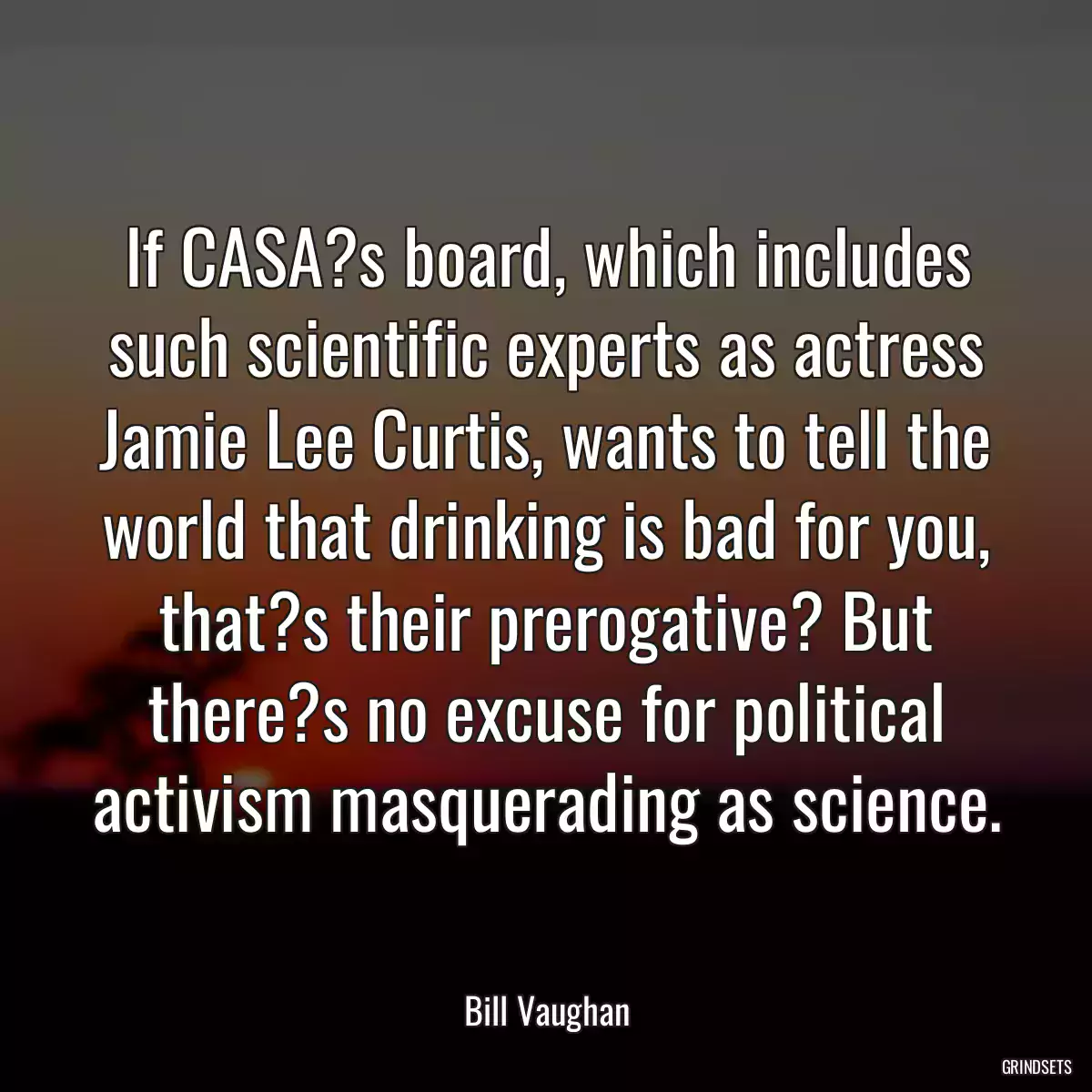 If CASA?s board, which includes such scientific experts as actress Jamie Lee Curtis, wants to tell the world that drinking is bad for you, that?s their prerogative? But there?s no excuse for political activism masquerading as science.