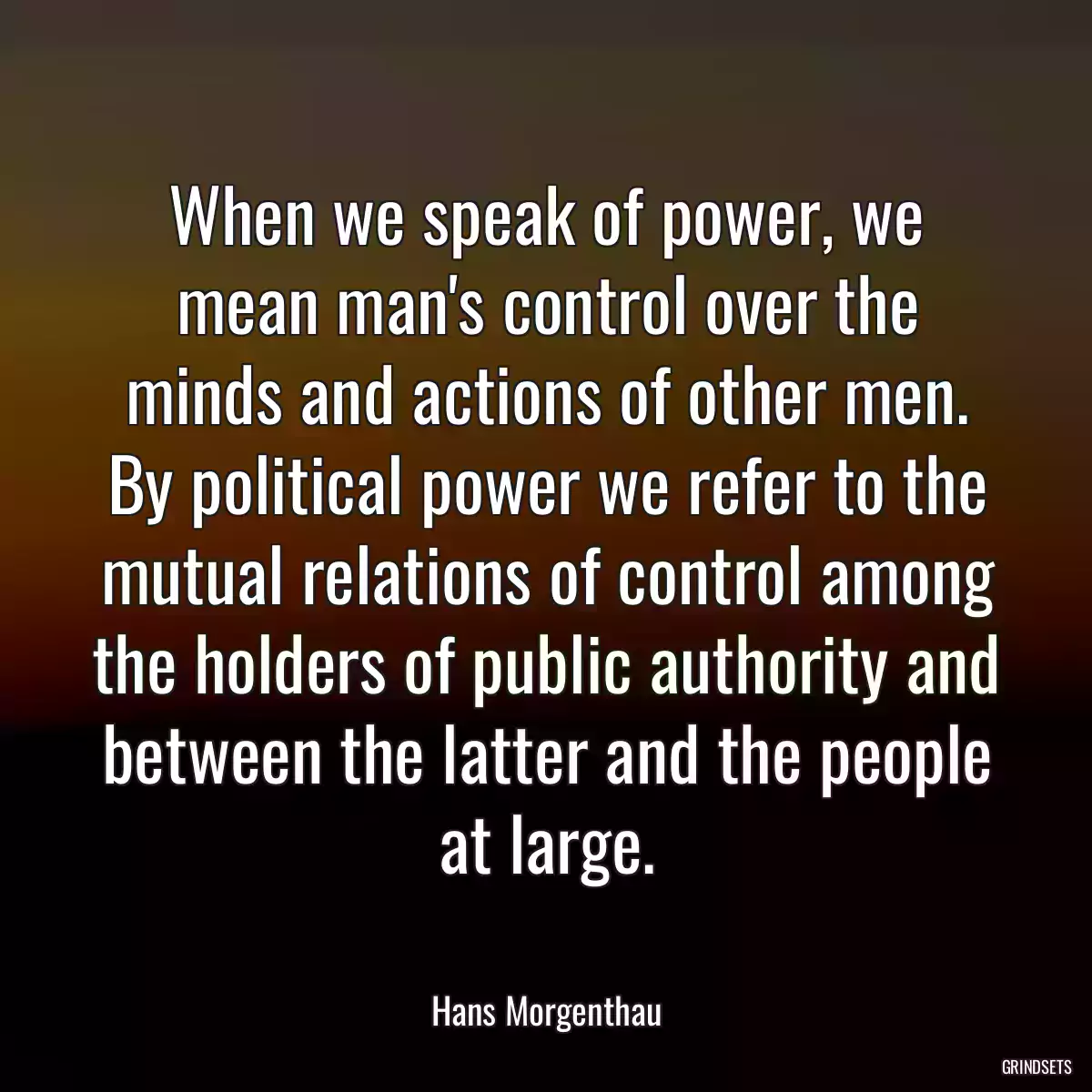 When we speak of power, we mean man\'s control over the minds and actions of other men. By political power we refer to the mutual relations of control among the holders of public authority and between the latter and the people at large.