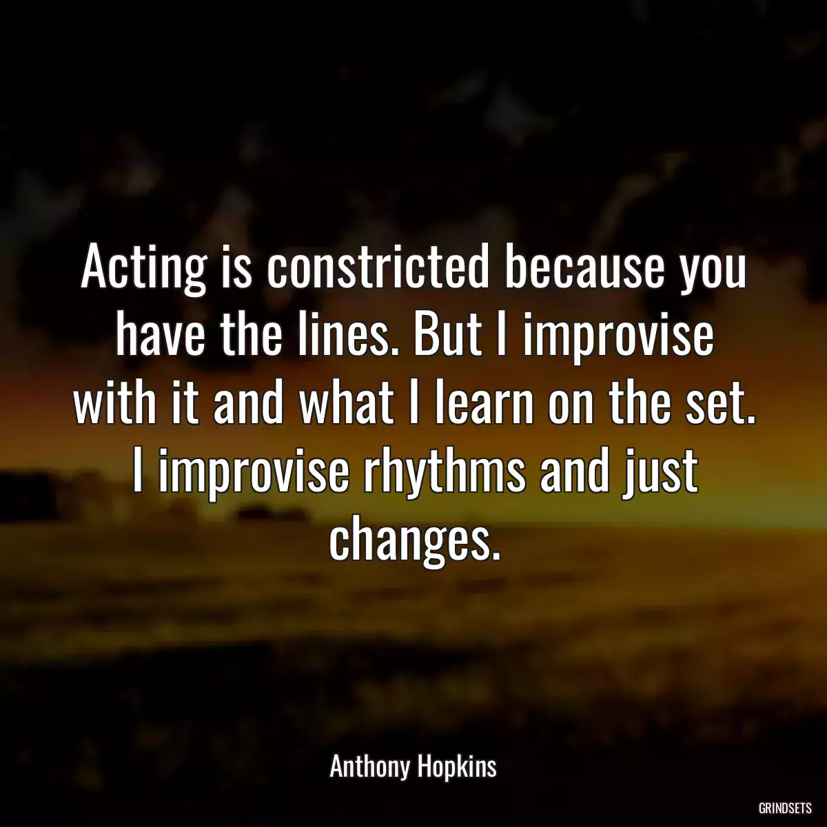 Acting is constricted because you have the lines. But I improvise with it and what I learn on the set. I improvise rhythms and just changes.