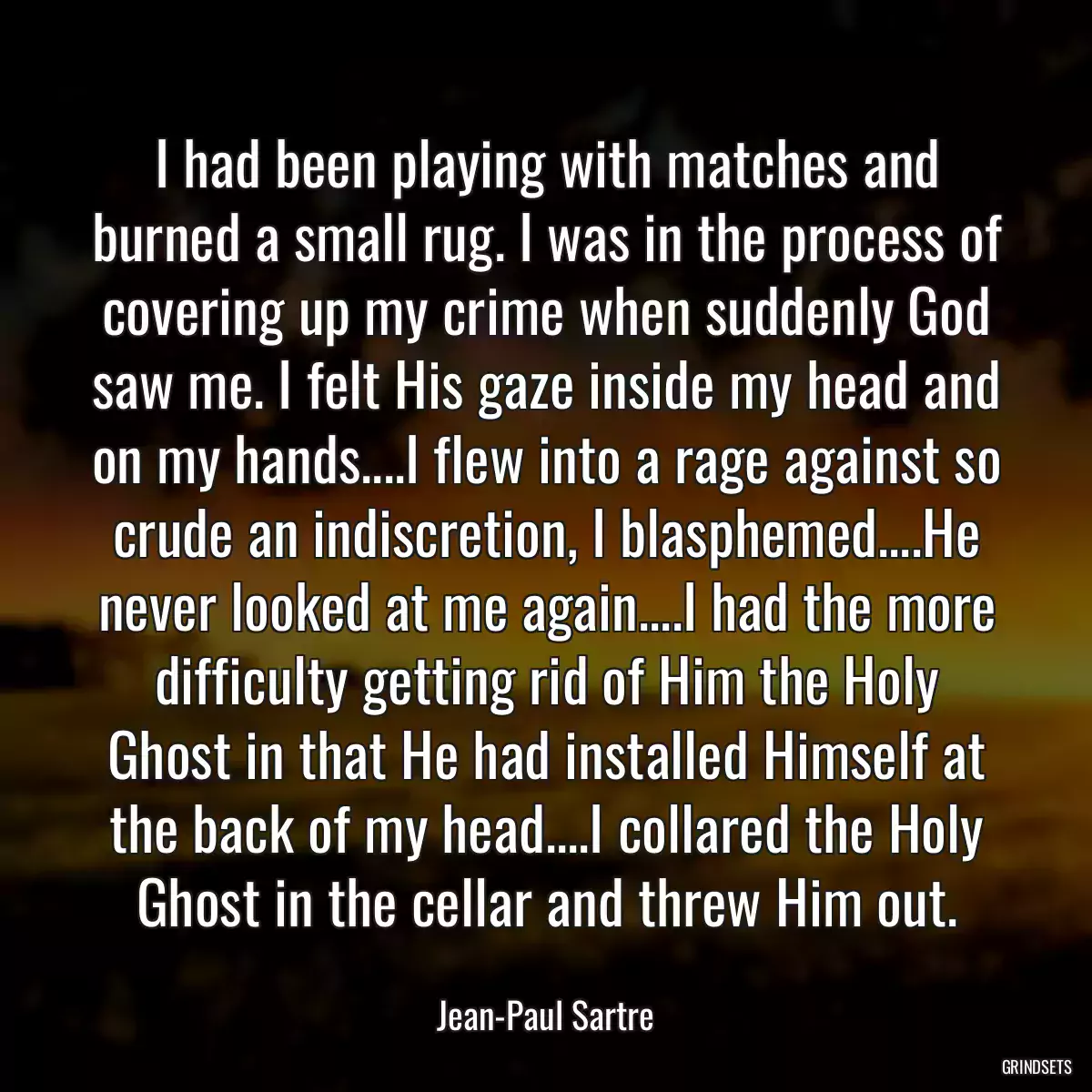 I had been playing with matches and burned a small rug. I was in the process of covering up my crime when suddenly God saw me. I felt His gaze inside my head and on my hands....I flew into a rage against so crude an indiscretion, I blasphemed....He never looked at me again....I had the more difficulty getting rid of Him the Holy Ghost in that He had installed Himself at the back of my head....I collared the Holy Ghost in the cellar and threw Him out.