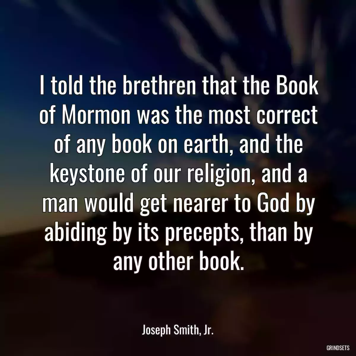 I told the brethren that the Book of Mormon was the most correct of any book on earth, and the keystone of our religion, and a man would get nearer to God by abiding by its precepts, than by any other book.