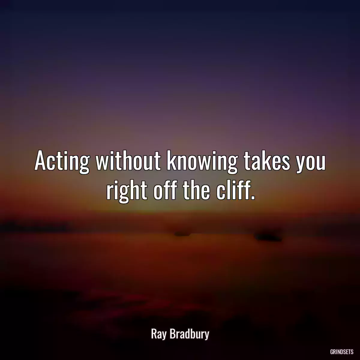 Acting without knowing takes you right off the cliff.