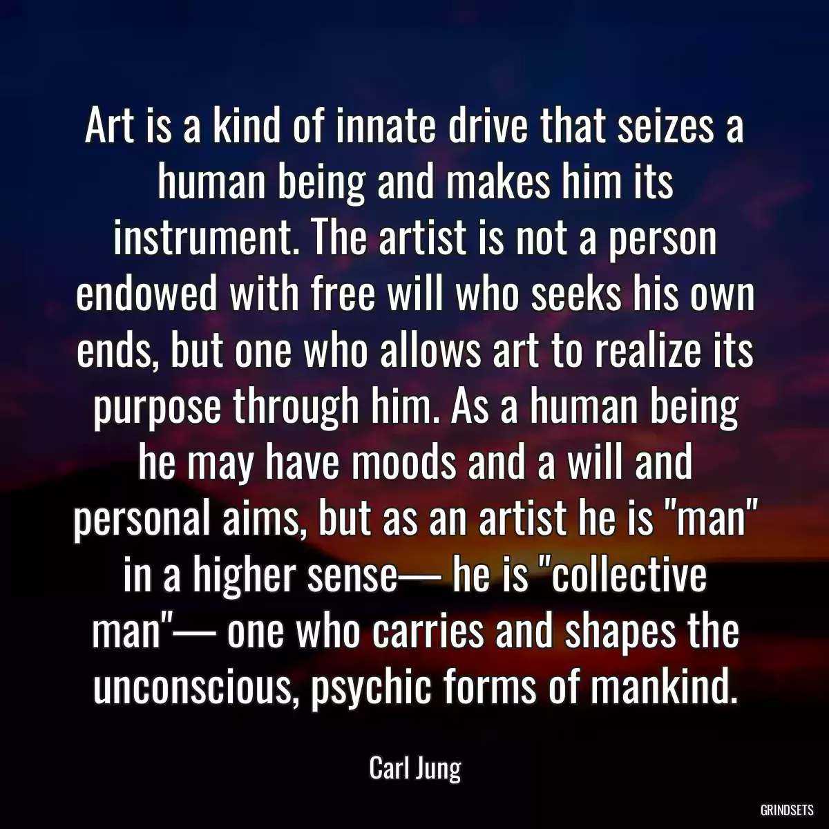 Art is a kind of innate drive that seizes a human being and makes him its instrument. The artist is not a person endowed with free will who seeks his own ends, but one who allows art to realize its purpose through him. As a human being he may have moods and a will and personal aims, but as an artist he is \